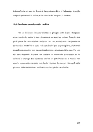 127
informações fazem parte do Termo de Consentimento Livre e Esclarecido, fornecido
aos participantes antes da realização das entrevistas e testagens (cf. Anexos).
10.8. Questões de ordem financeira e prática
Não foi necessário considerar medidas de proteção contra riscos e tampouco
ressarcimento dos gastos, já que esta pesquisa não envolveu prejuízo financeiro aos
participantes. Tal como acordado comigo em cada caso, as entrevistas e testagens foram
realizadas na residência ou outro local conveniente para os participantes, em horário
marcado previamente e sem maiores impedimentos a atividades diárias suas. Por isso
não houve imposição de gastos com condução ou alimentação, por exemplo, ou de
ausência no emprego. Foi esclarecido também aos participantes que a pesquisa não
envolve remuneração, mas que a contribuição voluntária dos mesmos é de grande valia
para uma maior compreensão científica acerca das experiências anômalas.
 