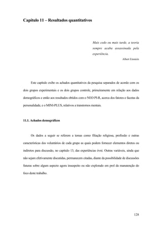 128
Capítulo 11 – Resultados quantitativos
Mais cedo ou mais tarde, a teoria
sempre acaba assassinada pela
experiência.
Albert Einstein
Este capítulo exibe os achados quantitativos da pesquisa separados de acordo com os
dois grupos experimentais e os dois grupos controle, primeiramente em relação aos dados
demográficos e então aos resultados obtidos com o NEO PI-R, acerca dos fatores e facetas da
personalidade, e o MINI-PLUS, relativos a transtornos mentais.
11.1. Achados demográficos
Os dados a seguir se referem a temas como filiação religiosa, profissão e outras
características dos voluntários de cada grupo as quais podem fornecer elementos diretos ou
indiretos para discussão, no capítulo 13, das experiências óvni. Outras variáveis, ainda que
não sejam efetivamente discutidas, permanecem citadas, diante da possibilidade de discussões
futuras sobre algum aspecto agora insuspeito ou não explorado em prol da manutenção do
foco deste trabalho.
 