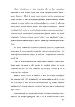 132
Alguns esclarecimentos se fazem necessários sobre os dados demográficos
supracitados. De início, a crença religiosa então rotulada “múltiplos referenciais” remete a
arranjos dinâmicos e difíceis de nomear muitas vezes pelos próprios protagonistas, que
coligam, de modo ao menos razoavelmente equilibrado, diversos referenciais religiosos
tradicionais no contexto brasileiro (e.g., catolicismo, kardecismo) e esotéricos-Nova Era (e.g.,
ufologia mística, ocultismo, tradições orientais). Ainda quanto à crença religiosa, a expressão
“acredita em Deus” se refere ao termo literal usado por alguns protagonistas para designar a
ausência de filiação religiosa particular, mas uma crença “genérica” em Deus, sem maiores
especificações. De forma semelhante, o termo “cristão s/ maior especificação” remete à
ausência declarada de filiação religiosa específica, embora haja crença na figura de Jesus
Cristo.
Por sua vez, a referência à “experiência óvni principal” especifica e resgata o recorte
desta pesquisa, de modo que, quando o protagonista relata mais de uma experiência, o foco
incide naquela considerada mais complexa, de acordo com a categorização aqui assumida (cf.
capítulo 10).
Acerca do nível de consciência antes, durante e após a experiência, o termo “outro”
designa estados (levemente ou não) alterados de consciência distintos dos demais
categorizados na tabela, tais como relaxamento após meditação, derivados do uso de
substâncias, êxtase místico etc.
Quanto às doenças à ocasião da experiência ou atuais, essas excluem as investigadas
pelo instrumento MINI PLUS (cf. capítulo 10), pois serão abordadas na seção 11.3. Assim,
trata-se de doenças de outros tipos e clinicamente impactantes (e.g., diabetes, hipertensão
arterial sistêmica), excluindo-se doenças “mais simples” e de pouca relevância potencial (e.g.,
gripes comuns).
Quanto aos demais tipos de experiências anômalas vivenciadas, essas excluem apenas a
experiência óvni principal do protagonista. Trata-se, pois, de anomalias enquanto vivências
 