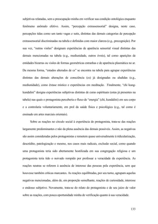 133
subjetivas relatadas, sem a preocupação minha em verificar sua condição ontológica enquanto
fenômeno anômalo efetivo. Assim, “percepção extrassensorial” designa, neste caso,
percepções tidas como um tanto vagas e sutis, distintas das demais categorias de percepção
extrassensorial discriminadas na tabela e definidas com maior clareza (e.g., precognição). Por
sua vez, “outras visões” designam experiências de aparência sensorial visual distintas das
demais mencionadas na tabela (e.g., mediunidade, outros óvnis), tal como aparições de
entidades bizarras ou visões de formas geométricas estranhas e de aparência plasmática no ar.
Da mesma forma, “estados alterados de cs” se encontra na tabela para agrupar experiências
distintas das demais alterações de consciência (cs) já designadas ou aludidas (e.g.,
mediunidade), como êxtase místico e experiências em meditação. Finalmente, “chi kung-
kundalini” designa experiências subjetivas distintas de curas espirituais (estas já presentes na
tabela) nas quais o protagonista perceberia o fluxo de “energia” (chi, kundalini) em seu corpo
e a controlaria voluntariamente, em prol da saúde física e psicológica (e.g., tal como é
ensinado em artes marciais orientais).
Sobre as reações no círculo social à experiência do protagonista, trata-se das reações
largamente predominantes e não da plena ausência das demais possíveis. Assim, as negativas
são assim consideradas pelos protagonistas e remetem quase universalmente à ridicularização,
descrédito, patologização e mesmo, nos casos mais radicais, exclusão social, como quando
uma protagonista teria sido abertamente hostilizada em sua congregação religiosa e um
protagonista teria tido o noivado rompido por professar a veracidade da experiência. As
reações neutras se referem à ausência de interesse das pessoas pela experiência, sem que
houvesse também críticas marcantes. As reações equilibradas, por seu turno, agrupam aquelas
negativas mencionadas, além de, em proporção semelhante, reações de curiosidade, interesse
e endosso subjetivo. Novamente, trata-se do relato do protagonista e de seu juízo de valor
sobre as reações, com pouca oportunidade minha de verificação quanto à sua veracidade.
 