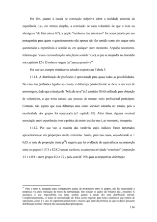 134
Por fim, quanto à escala de convicção subjetiva sobre a realidade concreta da
experiência (i.e., em termos simples, a convicção de cada voluntário de que o óvni ou
alienígena “de fato estava lá”), a opção “nenhuma das anteriores” foi acrescentada por um
protagonista para quem o questionamento não apenas não fez sentido como ele sequer teria
questionado a experiência à ocasião ou em qualquer outro momento. Arguído novamente,
reiterou que “essas racionalizações não fazem sentido” (sic), o que se enquadra no discutido
nos capítulos 12 e 13 sobre o resgate da “pureza primitiva”.
Por sua vez, cumpre sintetizar os achados expostos na Tabela 3:
11.1.1. A distribuição de profissões é aproximada para quase todas as possibilidades.
No caso das profissões ligadas ao ensino, a diferença possivelmente se deve a um viés de
amostragem, dado que a técnica da “bola de neve” (cf. capítulo 10) foi utilizada para obtenção
de voluntários, o que torna natural que pessoas do mesmo meio profissional participem.
Contudo, não espero que essa diferença atue como variável estranha no estudo, pois a
escolaridade dos grupos foi equiparada (cf. capítulo 10). Além disso, alguma eventual
associação entre experiências óvni e prática de ensino escolar me é, ao momento, insuspeita.
11.1.2. Por sua vez, a maioria das variáveis cujos indícios foram reportados
apresentaram-se em proporções muito reduzidas. Assim, para tais casos, considerando α =
0,05, o teste de proporção (teste p54
) sugeriu que há evidência de equivalência na proporção
entre os grupos E1/C1 e E2/C2 nessas variáveis, exceto para atividade “comércio” (proporção
3/11 x 0/11 entre grupos E2 e C2), pois, com IC 95% para as respectivas diferenças:
54
Para o teste p, adequado para comparações acerca de proporções entre os grupos, não há necessidade e
tampouco via para realização de testes de normalidade. Isto porque os dados são binários (i.e., presentes X
ausentes), o que impossibilita (ou retira sentido quanto à noção de) uma distribuição normal.
Complementarmente, os testes de normalidade são feitos como requisito para testes estatísticos que partem de
suposições, como é o caso do supramencionado teste t-student, que parte da premissa de que os dados possuem
distribuição normal. O teste p não necessita deste pressuposto.
 
