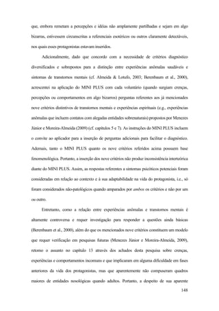 148
que, embora remetam a percepções e idéias não amplamente partilhadas e sejam em algo
bizarras, estivessem circunscritas a referenciais esotéricos ou outros claramente detectáveis,
nos quais esses protagonistas estavam inseridos.
Adicionalmente, dado que concordo com a necessidade de critérios diagnóstico
diversificados e sobrepostos para a distinção entre experiências anômalas saudáveis e
sintomas de transtornos mentais (cf. Almeida & Lotufo, 2003; Berenbaum et al., 2000),
acrescentei na aplicação do MINI PLUS com cada voluntário (quando surgiam crenças,
percepções ou comportamentos em algo bizarros) perguntas referentes aos já mencionados
nove critérios distintivos de transtornos mentais e experiências espirituais (e.g., experiências
anômalas que incluem contatos com alegadas entidades sobrenaturais) propostos por Menezes
Júnior e Moreira-Almeida (2009) (cf. capítulos 5 e 7). As instruções do MINI PLUS incluem
o convite ao aplicador para a inserção de perguntas adicionais para facilitar o diagnóstico.
Ademais, tanto o MINI PLUS quanto os nove critérios referidos acima possuem base
fenomenológica. Portanto, a inserção dos nove critérios não produz inconsistência interteórica
diante do MINI PLUS. Assim, as respostas referentes a sintomas psicóticos potenciais foram
consideradas em relação ao contexto e à sua adaptabilidade na vida do protagonista, i.e., só
foram considerados não-patológicos quando amparados por ambos os critérios e não por um
ou outro.
Entretanto, como a relação entre experiências anômalas e transtornos mentais é
altamente controversa e requer investigação para responder a questões ainda básicas
(Berenbaum et al., 2000), além do que os mencionados nove critérios constituem um modelo
que requer verificação em pesquisas futuras (Menezes Júnior e Moreira-Almeida, 2009),
retomo o assunto no capítulo 13 através dos achados desta pesquisa sobre crenças,
experiências e comportamentos incomuns e que implicaram em alguma dificuldade em fases
anteriores da vida dos protagonistas, mas que aparentemente não compuseram quadros
maiores de entidades nosológicas quando adultos. Portanto, a despeito de sua aparente
 