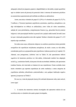 149
adequação cultural (em pequenos grupos) e adaptabilidade na vida adulta, cumpre quantificar
aqui os achados acerca da presença de potenciais sinais e sintomas de transtornos psicóticos
ou características aparentemente pré-mórbidas na infância ou adolescência.
Assim, uma única voluntária do grupo E1 (2,9%) e 8 voluntários do grupo E2 (72,7%;
5 mulheres e 3 homens) reportaram experiências consistentes, repetitivas, ansiogênicas e em
algo mal-adaptativas na infância ou adolescência, como visões de vultos assustadores,
audição de vozes perturbadoras, comportamentos bizarros (e.g., glossolalia fora de contexto
religioso) e séria preocupação familiar ou pessoal com a própria saúde mental, havendo casos
em que a internação psiquiátrica teria sido cogitada. Nenhum voluntário dos grupos C1 e C2
reportou algo semelhante.
Em todos esses casos, referenciais religiosos ou esotéricos posteriores teriam permitido
ressignificar tais experiências inicialmente ansiogênicas, de modo a serem, na vida adulta,
consideradas positivas ou preparatórias para experiências vindouras positivas (cf. capítulo 12).
Ademais, seus protagonistas, conforme visto na Tabela 14, não apresentaram indícios
sugestivos de transtornos psicóticos na vida adulta, evidenciando também boa adaptação
social (e.g., constituíram família, alcançaram elevada escolaridade, trabalham, não apresentam
condutas bizarras, são reservados ao tratarem de suas experiências). Foram excluídos deste
trecho voluntários que reportam experiências de cunho mediúnico e outras categorias de
experiências anômalas culturalmente contextualizadas e sem qualquer implicação negativa
aparente, já expressas na Tabela 3.
Por sua vez, o teste de proporção (teste p) foi realizado diretamente sobre cada variável,
como segue:
1. A maioria dos transtornos mentais investigados não apresentou indícios de sua
ocorrência entre os voluntários dos quatro grupos investigados.
 