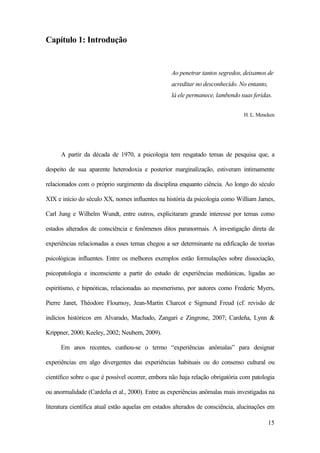 15
Capítulo 1: Introdução
Ao penetrar tantos segredos, deixamos de
acreditar no desconhecido. No entanto,
lá ele permanece, lambendo suas feridas.
H. L. Mencken
A partir da década de 1970, a psicologia tem resgatado temas de pesquisa que, a
despeito de sua aparente heterodoxia e posterior marginalização, estiveram intimamente
relacionados com o próprio surgimento da disciplina enquanto ciência. Ao longo do século
XIX e início do século XX, nomes influentes na história da psicologia como William James,
Carl Jung e Wilhelm Wundt, entre outros, explicitaram grande interesse por temas como
estados alterados de consciência e fenômenos ditos paranormais. A investigação direta de
experiências relacionadas a esses temas chegou a ser determinante na edificação de teorias
psicológicas influentes. Entre os melhores exemplos estão formulações sobre dissociação,
psicopatologia e inconsciente a partir do estudo de experiências mediúnicas, ligadas ao
espiritismo, e hipnóticas, relacionadas ao mesmerismo, por autores como Frederic Myers,
Pierre Janet, Théodore Flournoy, Jean-Martin Charcot e Sigmund Freud (cf. revisão de
indícios históricos em Alvarado, Machado, Zangari e Zingrone, 2007; Cardeña, Lynn &
Krippner, 2000; Keeley, 2002; Neubern, 2009).
Em anos recentes, cunhou-se o termo “experiências anômalas” para designar
experiências em algo divergentes das experiências habituais ou do consenso cultural ou
científico sobre o que é possível ocorrer, embora não haja relação obrigatória com patologia
ou anormalidade (Cardeña et al., 2000). Entre as experiências anômalas mais investigadas na
literatura científica atual estão aquelas em estados alterados de consciência, alucinações em
 