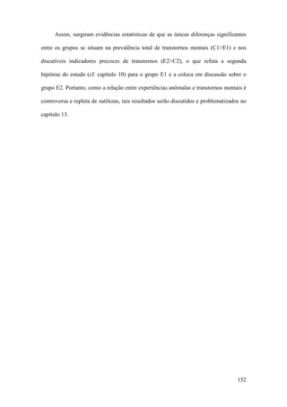 152
Assim, surgiram evidências estatísticas de que as únicas diferenças significantes
entre os grupos se situam na prevalência total de transtornos mentais (C1>E1) e nos
discutíveis indicadores precoces de transtornos (E2>C2), o que refuta a segunda
hipótese do estudo (cf. capítulo 10) para o grupo E1 e a coloca em discussão sobre o
grupo E2. Portanto, como a relação entre experiências anômalas e transtornos mentais é
controversa e repleta de sutilezas, tais resultados serão discutidos e problematizados no
capítulo 13.
 