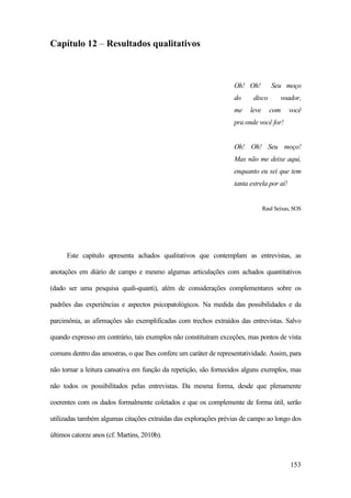 153
Capítulo 12 – Resultados qualitativos
Oh! Oh! Seu moço
do disco voador,
me leve com você
pra onde você for!
Oh! Oh! Seu moço!
Mas não me deixe aqui,
enquanto eu sei que tem
tanta estrela por aí!
Raul Seixas, SOS
Este capítulo apresenta achados qualitativos que contemplam as entrevistas, as
anotações em diário de campo e mesmo algumas articulações com achados quantitativos
(dado ser uma pesquisa quali-quanti), além de considerações complementares sobre os
padrões das experiências e aspectos psicopatológicos. Na medida das possibilidades e da
parcimônia, as afirmações são exemplificadas com trechos extraídos das entrevistas. Salvo
quando expresso em contrário, tais exemplos não constituíram exceções, mas pontos de vista
comuns dentro das amostras, o que lhes confere um caráter de representatividade. Assim, para
não tornar a leitura cansativa em função da repetição, são fornecidos alguns exemplos, mas
não todos os possibilitados pelas entrevistas. Da mesma forma, desde que plenamente
coerentes com os dados formalmente coletados e que os complemente de forma útil, serão
utilizadas também algumas citações extraídas das explorações prévias de campo ao longo dos
últimos catorze anos (cf. Martins, 2010b).
 