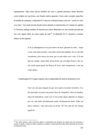 155
equipamentos. Algo como móveis também são raros e, quando presentes, foram descritos
como simples em sua forma, sem função estética aparente. Como outro exemplo específico
de detalhe do ambiente, a abduzida E2.3 descreve ambiente branco com um “caixão de vidro
com tubos” (sic) onde ela teria ficado imersa durante os experimentos (cf. citação no capítulo
5). Estrutura análoga também foi descrita por outros abduzidos em uma reunião privada que
tive com alguns deles em outra região do país60
. O abduzido E2.11, presente à reunião,
relatou no dia seguinte:
E ele [o alienígena] me leva pra dentro da nave. Quando eu entro... chego
a uma sala muito grande; como falei ontem [na reunião], ela era tão alta
visualmente, pelo menos pra mim, que eu não tinha visto o teto. E lá tem
tipo um esquife, vamos falar dessa forma, um sarcófago branco, não sei,
um caixão igual aquele da Branca de Neve, todo transparente, e tem um
corpo dentro.
O participante E2.4 sugere espanto com a simplicidade do interior do pretenso óvni:
Você vai com uma imagem do que você espera encontrar lá dentro. E eu
fui esperando encontrar um painel cheio de reloginhos, cheio de luzinhas,
cheio de indicadores, como você vê nos aviões daqui. Quando eu cheguei
pra ver, não tinha absolutamente nada, absolutamente nada! Tinha um
único controle e uma tela preta na frente. Só! Pra mim foi um choque
aquilo lá.
60
Por razões práticas, pude entrevistar aplicar os instrumentos da pesquisa em apenas dois dos presentes à
ocasião. Contudo, a riqueza de dados qualitativos colhidos à ocasião permite melhor aproveitamento do encontro
ao longo deste texto.
 