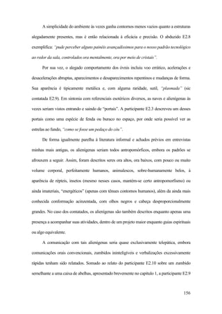 156
A simplicidade do ambiente às vezes ganha contornos menos vazios quanto a estruturas
alegadamente presentes, mas é então relacionada à eficácia e precisão. O abduzido E2.8
exemplifica: “pude perceber alguns painéis avançadíssimos para o nosso padrão tecnológico
ao redor da sala, controlados ora mentalmente, ora por meio de cristais”.
Por sua vez, o alegado comportamento dos óvnis incluiu voo errático, acelerações e
desacelerações abruptas, aparecimentos e desaparecimentos repentinos e mudanças de forma.
Sua aparência é tipicamente metálica e, com alguma raridade, sutil, “plasmada” (sic
contatada E2.9). Em sintonia com referenciais esotéricos diversos, as naves e alienígenas às
vezes seriam vistos entrando e saindo de “portais”. A participante E2.3 descreveu um desses
portais como uma espécie de fenda ou buraco no espaço, por onde seria possível ver as
estrelas ao fundo, “como se fosse um pedaço do céu”.
De forma igualmente parelha à literatura informal e achados prévios em entrevistas
minhas mais antigas, os alienígenas seriam todos antropomórficos, embora os padrões se
afrouxem a seguir. Assim, foram descritos seres ora altos, ora baixos, com pouco ou muito
volume corporal, perfeitamente humanos, animalescos, sobre-humanamente belos, à
aparência de répteis, insetos (mesmo nesses casos, mantém-se certo antropomorfismo) ou
ainda imateriais, “energéticos” (apenas com tênues contornos humanos), além da ainda mais
conhecida conformação acinzentada, com olhos negros e cabeça desproporcionalmente
grandes. No caso dos contatados, os alienígenas são também descritos enquanto apenas uma
presença a acompanhar suas atividades, dentro de um projeto maior enquanto guias espirituais
ou algo equivalente.
A comunicação com tais alienígenas seria quase exclusivamente telepática, embora
comunicações orais convencionais, zumbidos ininteligíveis e verbalizações excessivamente
rápidas tenham sido relatados. Somado ao relato do participante E2.10 sobre um zumbido
semelhante a uma caixa de abelhas, apresentado brevemente no capítulo 1, a participante E2.9
 