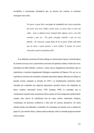 157
exemplifica a comunicação ininteligível que, no decurso dos contatos, se tornariam
mensagens orais claras:
Na época, a gente [ela e seu grupo de contatados] não estava preparado
pra ouvir esses seres. Então a gente ouvia, eu ouvia como se estive um
ruído... como se alguém tivesse tentando falar alguma coisa e você não
entendia o que era.... Pra gente conseguir entender o que ele tava
falando... ele começava a jogar flashs de luz na gente. Então cada flash
que ele dava, a gente passava a ouvir melhor. É porque ele estava
colocando a gente na frequência dele.
Já as abduções ocorreriam de forma análoga ao anteriormente exposto, incluindo lapsos
de memória (missing time), experimentos recorrentes de aparência médica a bordo dos óvnis,
manufatura de bebês híbridos, cicatrizes e outras marcas alegadamente descobertas após as
experiências e memórias alegadamente fidedignas recuperadas sob hipnose. Por sua vez, as
experiências amistosas dos chamados contatados apresentam alguma diferença em relação ao
passado recente. Enquanto as décadas de 1950 e as imediatamente posteriores foram
marcadas por contatados que alegavam tipicamente encontros físicos com tripulantes de
discos voadores aterrissados (Lewis, 1995; Suenaga, 1999), os contatados que se
voluntariaram reportam tanto experiências físicas quanto, de forma largamente predominante,
contatos sutis, através de experiências fora do corpo, sonhos, canalização, intuições,
visualizações em processos meditativos e toda sorte de recursos alternativos. Na acima
referida reunião com abduzidos e contatados, foi comentado, em sintonia com os achados do
grupo E2, que contatos físicos, embora ainda aconteçam, estão se tornando progressivamente
menos comuns.
 