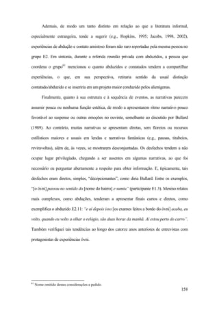 158
Ademais, de modo um tanto distinto em relação ao que a literatura informal,
especialmente estrangeira, tende a sugerir (e.g., Hopkins, 1995; Jacobs, 1998, 2002),
experiências de abdução e contato amistoso foram não raro reportadas pela mesma pessoa no
grupo E2. Em sintonia, durante a referida reunião privada com abduzidos, a pessoa que
coordena o grupo61
mencionou o quanto abduzidos e contatados tendem a compartilhar
experiências, o que, em sua perspectiva, retiraria sentido da usual distinção
contatado/abduzido e se inseriria em um projeto maior conduzido pelos alienígenas.
Finalmente, quanto à sua estrutura e à sequência de eventos, as narrativas parecem
assumir pouca ou nenhuma função estética, de modo a apresentarem ritmo narrativo pouco
favorável ao suspense ou outras emoções no ouvinte, semelhante ao discutido por Bullard
(1989). Ao contrário, muitas narrativas se apresentam diretas, sem floreios ou recursos
estilísticos maiores e usuais em lendas e narrativas fantásticas (e.g., pausas, titubeios,
reviravoltas), além de, às vezes, se mostrarem desconjuntadas. Os desfechos tendem a não
ocupar lugar privilegiado, chegando a ser ausentes em algumas narrativas, ao que foi
necessário eu perguntar abertamente a respeito para obter informação. E, tipicamente, tais
desfechos eram diretos, simples, “decepcionantes”, como diria Bullard. Entre os exemplos,
“[o óvni] passou no sentido do [nome do bairro] e sumiu” (participante E1.3). Mesmo relatos
mais complexos, como abduções, tenderam a apresentar finais curtos e diretos, como
exemplifica o abduzido E2.11: “e aí depois isso [os exames feitos a bordo do óvni] acaba, eu
volto, quando eu volto a olhar o relógio, são duas horas da manhã. Aí estou perto do carro”.
Também verifiquei tais tendências ao longo dos catorze anos anteriores de entrevistas com
protagonistas de experiências óvni.
61
Nome omitido destas considerações a pedido.
 