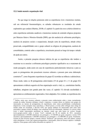 159
12.2. Saúde mental e organização vital
No que tange às relações potenciais entre as experiências óvni e transtornos mentais,
sob um referencial fenomenológico, os achados robustecem os resultados do estudo
exploratório que conduzi (Martins, 2010b; cf. capítulo 5) a partir dos nove critérios distintivos
entre experiências anômalas saudáveis e transtornos mentais de conteúdo religioso propostos
por Menezes Júnior e Moreira-Almeida (2009), que são ausência de sofrimento psicológico,
ausência de prejuízos sociais e ocupacionais, duração curta da experiência, atitude crítica
preservada, compatibilidade com o grupo cultural ou religioso do protagonista, ausência de
comorbidades, controle sobre a experiência, crescimento pessoal ao longo do tempo e atitude
de ajuda aos outros.
Assim, a presente pesquisa elencou indícios de que as experiências não tendem a
ocasionar ou se associar a sofrimento psicológico posterior significativo ou o ocasionam de
modo passageiro, ainda assim em caso de experiências particularmente intrusivas e para as
quais os protagonistas não possuíssem recursos culturais e pessoais para uma elaboração
construtiva62
, como frequentes experiências do grupo E2 ocorridas na infância e adolescência.
Desse modo, todos os 46 protagonistas entrevistados (35 do grupo E1 e 11 do grupo E2)
apresentaram evidência sugestiva de boa organização social e vital, i.e., constituíram família,
trabalham, atingiram (em grande parte das vezes; cf. capítulo 11) elevada escolaridade e
apresentam-se cotidianamente organizados e bem adaptados. Em verdade, as experiências dos
62
Defino, neste caso, recursos culturais e pessoais como conhecimento sobre o tema, normalmente
oriundo da mídia, literatura ufológica virtual e impressa, e contato direto ou indireto com grupos de
interessados ou mesmo de protagonistas de experiências, entre outras possibilidades eventualmente
disponíveis. Como exemplos mais específicos, o Brasil possui a revista sobre ufologia mais antiga do
mundo ainda em circulação, a Revista UFO, que agrega milhares de interessados pelo tema entre
associados e grupos virtuais de debate, com volumosas trocas de informação. Ademais, os websites sobre
óvnis e temas relacionados proliferam na internet, sendo que uma busca no website Google
(www.google.com.br) sobre o termo “óvni”, realizada em 20 de outubro de 2011, encontrou
aproximadamente 2.180.000 referências em português e 15.100.000 em geral, enquanto o termo UFO
encontrou aproximadamente 3.280.000 referências em português e 212.000.000 em geral. Finalmente,
existem no país diversos grupos e mesmo clínicas “holísticas” que possuem, entre seus pilares, crenças
sobre alienígenas e óvnis, que reúnem protagonistas e interessados, além de fornecer suporte e validação
subjetiva. Esses grupos serão melhor discutidos no capítulo 13.
 