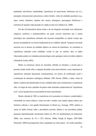 16
populações não-clínicas, mediunidade, experiências de quase-morte, fenômenos psi (i.e.,
percepção extrassensorial, psicocinese), sonhos lúcidos, visões de entidades peculiares (e.g.,
anjos, santos, demônios, espíritos dos mortos, alienígenas, personagens folclóricos) e
memórias de supostas vidas passadas (cf. ampla revisão em Cardeña et al., 2000).
Em face da heterodoxia desses temas e de sua frequente associação com referenciais
religiosos, esotéricos e pseudocientíficos em geral, convém mencionar que o estudo
psicológico das experiências anômalas não necessita compartilhar ou rejeitar crenças que
possam acompanhá-las ou mesmo fundamentá-las no cotidiano cultural. Tampouco tal estudo
necessita crer ou descrer na realidade objetiva ou externa da experiência. Ao considerar as
experiências anômalas como realidades vividas (o que, no mínimo, são), os dados
relacionados podem ser estudados pela psicologia como quaisquer outros de ordem subjetiva
(Almeida & Lotufo, 2003).
Dentre as numerosas classes de anomalias referidas na literatura, o recorte para o
presente estudo incide sobre a categoria discutida como possivelmente a mais importante de
experiências anômalas tipicamente contemporâneas, em termos de mobilização social e
revitalização de elementos mitológicos (Bullard, 1989; Dewan, 2006b), a saber, visões de
objetos voadores não-identificados (óvnis), entidades tidas como extraterrestres e experiências
afins. Ao longo do texto, episódios do gênero serão chamados simplesmente de “experiências
óvni”, exceto quando houver necessidade de maior especificação.
Desde a década de 1940, as experiências óvni aumentam em número, complexidade e
notoriedade nos meios urbanos e rurais em todo o mundo, com respeito apenas relativo por
fronteiras culturais e com grande disseminação no Brasil (e.g., Suenaga, 1999), embora se
careça de dados formais sobre a prevalência nacional. Quanto à sua prevalência global,
pesquisas majoritariamente encontraram índices de 10% (cf. predominância em Schuessler,
2000), com extremos de 5% e 25% (Dewan, 2006a; Hough & Rogers, 2007-2008;
Schuessler, 2000) de protagonistas entre a população em vários países. Em muitos episódios,
 