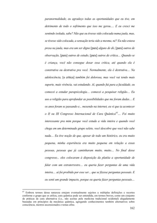 162
paranormalidade, eu agradeço todas as oportunidades que eu tive, em
detrimento de todo o sofrimento que isso me gerou..... E eu cresci me
sentindo isolada, sabe? Não que eu tivesse sido colocada numa jaula, mas,
se tivesse sido colocada, a sensação teria sido a mesma, né? Eu não estava
presa na jaula, mas era um ser digno [para] alguns de dó, [para] outros de
observação, [para] outros de estudo, [para] outros de crítica.... Quando se
é criança, você não consegue dosar essa crítica, até quando ela é
construtiva ou destrutiva pra você. Normalmente, ela é destrutiva.... Na
adolescência, [a crítica] também foi dolorosa, mas você vai tendo mais
suporte, mais vivência, vai estudando. Aí, quando fui para a faculdade, eu
comecei a estudar parapsicologia.... comecei a pesquisar religião.... Eu
uso a religião para aprofundar as possibilidades que me foram dadas.... E
os anos foram se passando e... mexendo na internet, eu vi que ia acontecer
o II ou III Congresso Internacional de Cura Quântica63
.... Foi muito
interessante pra mim porque você estuda a vida inteira e quando você
chega em um determinado grupo seleto, você descobre que você não sabe
nada.... Eu tive noção de que, apesar de todo um histórico, eu era muito
pequena, minha experiência era muito pequena em relação a essas
pessoas, pessoas que já caminharam muito, muito.... No final desse
congresso... eles colocaram à disposição da platéia a oportunidade de
falar com um extraterrestre.... eu queria fazer perguntas de uma vida
inteira.... aí foi proibido por esse ser... que se fizesse perguntas pessoais. E
eu senti um grande impacto, porque eu queria fazer perguntas pessoais....
63
Embora termos dessa natureza estejam eventualmente sujeitos a múltiplas definições e recortes
conforme o grupo que os utiliza, cura quântica pode ser entendida, em termos breves, como um conjunto
de práticas de cura alternativa (i.e., não aceitas pela medicina tradicional ocidental) alegadamente
baseadas em princípios da mecânica quântica, agregando conhecimentos também alternativos sobre
consciência, mestres ascensionados e temas afins.
 