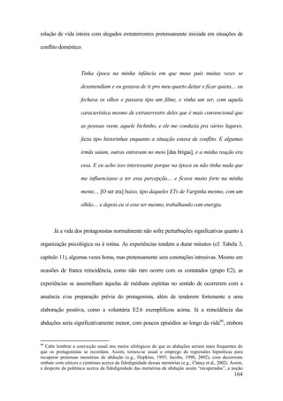 164
relação de vida inteira com alegados extraterrestres pretensamente iniciada em situações de
conflito doméstico:
Tinha época na minha infância em que meus pais muitas vezes se
desentendiam e eu gostava de ir pro meu quarto deitar e ficar quieta.... eu
fechava os olhos e passava tipo um filme, e vinha um ser, com aquela
característica mesmo de extraterrestre deles que é mais convencional que
as pessoas veem, aquele bichinho, e ele me conduzia pra vários lugares,
fazia tipo historinhas enquanto a situação estava de conflito. E algumas
irmãs saíam, outras entravam no meio [das brigas], e a minha reação era
essa. E eu acho isso interessante porque na época eu não tinha nada que
me influenciasse a ter essa percepção.... e ficava muito forte na minha
mente.... [O ser era] baixo, tipo daqueles ETs de Varginha mesmo, com um
olhão.... e depois eu vi esse ser mesmo, trabalhando com energia.
Já a vida dos protagonistas normalmente não sofre perturbações significativas quanto à
organização psicológica ou à rotina. As experiências tendem a durar minutos (cf. Tabela 3,
capítulo 11), algumas vezes horas, mas pretensamente sem conotações intrusivas. Mesmo em
ocasiões de franca reincidência, como não raro ocorre com os contatados (grupo E2), as
experiências se assemelham àquelas de médiuns espíritas no sentido de ocorrerem com a
anuência e/ou preparação prévia do protagonista, além de tenderem fortemente a uma
elaboração positiva, como a voluntária E2.6 exemplificou acima. Já a reincidência das
abduções seria significativamente menor, com poucos episódios ao longo da vida66
, embora
66
Cabe lembrar a convicção usual nos meios ufológicos de que as abduções seriam mais frequentes do
que os protagonistas se recordam. Assim, tornou-se usual o emprego de regressões hipnóticas para
recuperar pretensas memórias de abdução (e.g., Hopkins, 1995; Jacobs, 1998, 2002), com decorrente
embate com céticos e cientistas acerca da fidedignidade dessas memórias (e.g., Clancy et al., 2002). Assim,
a despeito da polêmica acerca da fidedignidade das memórias de abdução assim “recuperadas”, a noção
 