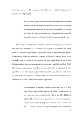 168
assim: ‘Será mesmo?’.... Me perguntava muito: ‘Será que é verdade? Será que eu vi?”
O participante E2.4 completa:
Até 2002, eu tive alguns contatos com seres extradimensionais, mas foram
contatos assim que eu mesmo não sabia se era coisa real ou se era fruto
da minha imaginação. Parecia ser um contato meio telepático, eu via, mas
não via, eu via o cara meio transparente.... mas eu não tinha certeza. Eu
cheguei a procurar um psiquiatra, achando que eu estava ficando louco.
Assim, sugiro como hipótese a ser testada em novas investigações que somente
após esses dois momentos (i.e., a tentativa de explicar a experiência em termos
prosaicos e o conflito cognitivo) viria a perdurável convicção sobre a realidade objetiva
da experiência, ainda que altamente incomum ou bizarra. E mesmo diante de tal
convicção, tende a permanecer uma postura em algo crítica diante do que seria o
fenômeno e diante das experiências de terceiros (como em Marçolla & Mahfoud, 2002).
Após ressalvas entremeadas em toda a sua entrevista sobre a estranheza de suas
experiências e sua incerteza em relação a este ou aquele aspecto, e mesmo em relação à
sua saúde mental, a contatada E2.7 fornece indício de uma desconfiança que coexistiria
com a convicção sobre a realidade objetiva das experiências:
Estou esperando a gravação [da entrevista] acabar pra eu te falar
mais.... Então [para justificar a decisão de relatar a próxima parte], já
que você vai me dar um diagnóstico [através do MINI PLUS; cf.
capítulo 10] e de repente é importante eu ter esse diagnóstico...
“vamos tratar [clinicamente] dessa história toda e acabar com
isso”.... é claro o cenário deles [os alienígenas que a contataram]
 