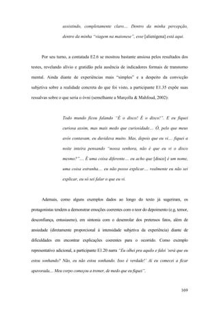169
assistindo, completamente claro.... Dentro da minha percepção,
dentro da minha “viagem na maionese”, esse [alienígena] está aqui.
Por seu turno, a contatada E2.6 se mostrou bastante ansiosa pelos resultados dos
testes, revelando alívio e gratidão pela ausência de indicadores formais de transtorno
mental. Ainda diante de experiências mais “simples” e a despeito da convicção
subjetiva sobre a realidade concreta do que foi visto, a participante E1.35 expõe suas
ressalvas sobre o que seria o óvni (semelhante a Marçolla & Mahfoud, 2002):
Todo mundo ficou falando “É o disco! É o disco!”. E eu fiquei
curiosa assim, mas mais medo que curiosidade.... Ó, pelo que meus
avós contavam, eu duvidava muito. Mas, depois que eu vi.... fiquei a
noite inteira pensando “nossa senhora, não é que eu vi o disco
mesmo?”.... É uma coisa diferente.... eu acho que [disco] é um nome,
uma coisa estranha.... eu não posso explicar.... realmente eu não sei
explicar, eu só sei falar o que eu vi.
Ademais, como alguns exemplos dados ao longo do texto já sugeriram, os
protagonistas tendem a demonstrar emoções coerentes com o teor do depoimento (e.g, temor,
desconfiança, entusiasmo), em sintonia com o desenrolar dos pretensos fatos, além de
ansiedade (diretamente proporcional à intensidade subjetiva da experiência) diante de
dificuldades em encontrar explicações coerentes para o ocorrido. Como exemplo
representativo adicional, a participante E1.20 narra “Eu olhei pra aquilo e falei ‘será que eu
estou sonhando? Não, eu não estou sonhando. Isso é verdade!’ Aí eu comecei a ficar
apavorada.... Meu corpo começou a tremer, de medo que eu fiquei”.
 
