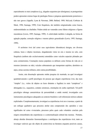 17
especialmente os mais complexos (e.g., alegados sequestros por alienígenas), os protagonistas
podem apresentar extenso leque de patologias físicas e psíquicas aparentemente posteriores e
não raro graves (Appelle, Lynn & Newman, 2000; Bullard, 1989; McLeod, Corbisier &
Mack, 1996; Suenaga, 1999). Com frequência, são também estigmatizadas como loucos,
endemoninhados ou charlatães. Podem ainda ser veneradas como líderes religiosos e figuras
messiânicas (Lewis, 1995; Suenaga, 1999). A coletividade também é atingida, na forma de
agitação popular, comoção religiosa e mesmo pânico generalizado (Lewis, 1995; Suenaga,
1999).
O acrônimo óvni (tal como seus equivalentes idiomáticos) designa, em diversas
culturas, luzes e objetos incomuns, alegadamente vistos no céu e mesmo no solo, com
frequência (embora não exclusivamente) entendidos como veículos espaciais pilotados por
seres extraterrestres. Conotações menos populares os definem como formas de vida em si
mesmos (terrestres ou não), veículos sobrenaturais que transportam espíritos, demônios ou
anjos, armas secretas militares, entre outras possibilidades.
Assim, esta dissertação apresenta minha pesquisa de mestrado, na qual investiguei
quantitativamente o perfil psicológico de pessoas que alegam experiências óvni, das mais
“simples” (i.e., visões de objetos ou luzes distantes e fugidias) às mais “complexas” e
delongadas (i.e., sequestros, contatos amistosos, orientações de cunho espiritual). Tal perfil
psicológico abrange características de personalidade e saúde mental, investigados com
instrumentos psicológicos adequados ao contexto brasileiro e sob referenciais teóricos adiante
explicitados. Complementarmente, investiguei as experiências óvni em si mesmas, a partir de
um enfoque qualitativo que procurou atrelar uma compreensão dos episódios e seus
significados tal como vivenciados, processos pelos quais cada voluntário concluiu pela
origem extraordinária das experiências e a contextualização cultural das mesmas. Portanto,
almejo abordar dimensões fenomenológicas e ontológicas das experiências óvni, tanto ao
investigar variáveis que são objeto de controvérsia na literatura enquanto possíveis causas,
 