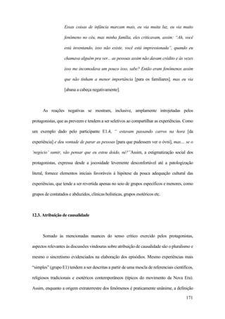 171
Essas coisas de infância marcam mais, eu via muita luz, eu via muito
fenômeno no céu, mas minha família, eles criticavam, assim: “Ah, você
está inventando, isso não existe, você está impressionada”, quando eu
chamava alguém pra ver... as pessoas assim não davam crédito e às vezes
isso me incomodava um pouco isso, sabe? Então eram fenômenos assim
que não tinham a menor importância [para os familiares], mas eu via
[abana a cabeça negativamente].
As reações negativas se mostram, inclusive, amplamente introjetadas pelos
protagonistas, que as preveem e tendem a ser seletivos ao compartilhar as experiências. Como
um exemplo dado pelo participante E1.4, “ estavam passando carros na hora [da
experiência] e deu vontade de parar as pessoas [para que pudessem ver o óvni], mas.... se o
‘negócio’ sumir, vão pensar que eu estou doido, né?”Assim, a estigmatização social dos
protagonistas, expressa desde a jocosidade levemente desconfortável até a patologização
literal, fornece elementos iniciais favoráveis à hipótese da pouca adequação cultural das
experiências, que tende a ser revertida apenas no seio de grupos específicos e menores, como
grupos de contatados e abduzidos, clínicas holísticas, grupos esotéricos etc.
12.3. Atribuição de causalidade
Somado às mencionadas nuances do senso crítico exercido pelos protagonistas,
aspectos relevantes às discussões vindouras sobre atribuição de causalidade são o pluralismo e
mesmo o sincretismo evidenciados na elaboração dos episódios. Mesmo experiências mais
“simples” (grupo E1) tendem a ser descritas a partir de uma mescla de referenciais científicos,
religiosos tradicionais e esotéricos contemporâneos (típicos do movimento da Nova Era).
Assim, enquanto a origem extraterrestre dos fenômenos é praticamente unânime, a definição
 