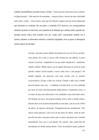 173
acidente automobilístico ocorrido metros à frente: “várias pessoas morreram nesse acidente,
eu fiquei parado.... Saiu uma luz da montanha... começou lenta e entrou em uma velocidade
muito alta e sumiu.... Com certeza, acho que [o óvni] foi resgatar pessoas ali [as almas dos
que morreram no acidente]. De sua parte, o contatado E2.8 descreve, em correspondência
eletrônica posterior à entrevista, uma experiência de abdução que, embora tenha, segundo ele,
deixado cicatriz física, teria ocorrido com seu “corpo sutil”, encontrando também em si
mesmo, portanto, as dimensões material e imaterial conjugadas, com as quais os alienígenas
seriam capazes de interagir:
Acordei com uma cicatriz indolor horizontal, de cerca de 3,0 cm, na hemi-
testa direita. Era como se tivesse sido cortado por um alfinete. A parte
cruenta cicatrizou, coagulando-se de um modo inexplicável - muitíssimo
rápido e indolor. Minha esposa, ao ver aquilo, falou que eu cortei na cama
(porém, éramos recém-casados e nossa cama nova e sem pregos!). Na
manhã seguinte, ela apareceu com uma cicatriz com as mesmas
características. Só que a dela era vertical. Unindo a dela com a minha
parecia formar uma cruz.... A abdução ocorrida dessa vez, foi conduzida
por meio do corpo sutil denominado Duplo Etérico. Conduzido à nave, vi
se tratar de uma nave-laboratório. Fui conduzido a uma sala muito clara.
Fui deitado em maca. Um potente holofote estava sobre a minha cabeça.
Haviam dois seres de forma humanóide ao meu lado, com cerca de 1,80 m
de altura, de aspecto calcasiano. Tranquilizavam-me mentalmente. Três
outros eram pequenos, com cerca de um metro de altura. Atrás de mim,
percebi um outro, um pouco maior que os outros, que ficava me contendo
mentalmente. Era essa a sua função. De repente, uma sonda fina foi
introduzida em minha narina direita. Como incomodava muito, pediram-
 