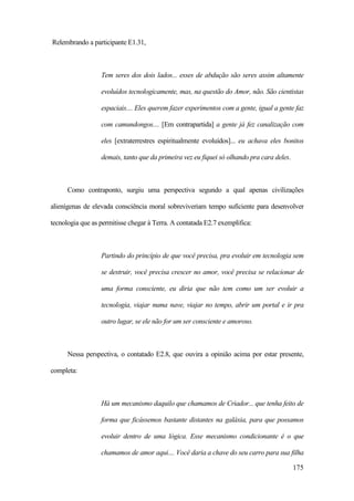 175
Relembrando a participante E1.31,
Tem seres dos dois lados... esses de abdução são seres assim altamente
evoluídos tecnologicamente, mas, na questão do Amor, não. São cientistas
espaciais.... Eles querem fazer experimentos com a gente, igual a gente faz
com camundongos.... [Em contrapartida] a gente já fez canalização com
eles [extraterrestres espiritualmente evoluídos]... eu achava eles bonitos
demais, tanto que da primeira vez eu fiquei só olhando pra cara deles.
Como contraponto, surgiu uma perspectiva segundo a qual apenas civilizações
alienígenas de elevada consciência moral sobreviveriam tempo suficiente para desenvolver
tecnologia que as permitisse chegar à Terra. A contatada E2.7 exemplifica:
Partindo do princípio de que você precisa, pra evoluir em tecnologia sem
se destruir, você precisa crescer no amor, você precisa se relacionar de
uma forma consciente, eu diria que não tem como um ser evoluir a
tecnologia, viajar numa nave, viajar no tempo, abrir um portal e ir pra
outro lugar, se ele não for um ser consciente e amoroso.
Nessa perspectiva, o contatado E2.8, que ouvira a opinião acima por estar presente,
completa:
Há um mecanismo daquilo que chamamos de Criador... que tenha feito de
forma que ficássemos bastante distantes na galáxia, para que possamos
evoluir dentro de uma lógica. Esse mecanismo condicionante é o que
chamamos de amor aqui.... Você daria a chave do seu carro para sua filha
 