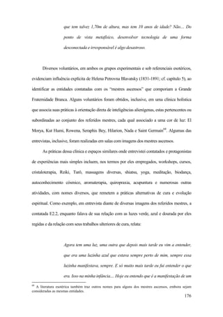 176
que tem talvez 1,70m de altura, mas tem 10 anos de idade? Não.... Do
ponto de vista metafísico, desenvolver tecnologia de uma forma
desconectada e irresponsável é algo desastroso.
Diversos voluntários, em ambos os grupos experimentais e sob referenciais esotéricos,
evidenciam influência explícita de Helena Petrovna Blavatsky (1831-1891; cf. capítulo 5), ao
identificar as entidades contatadas com os “mestres ascensos” que comporiam a Grande
Fraternidade Branca. Alguns voluntários foram obtidos, inclusive, em uma clínica holística
que associa suas práticas à orientação direta de inteligências alienígenas, estas pertencentes ou
subordinadas ao conjunto dos referidos mestres, cada qual associado a uma cor de luz: El
Morya, Kut Humi, Rowena, Seraphis Bey, Hilarion, Nada e Saint Germain68
. Algumas das
entrevistas, inclusive, foram realizadas em salas com imagens dos mestres ascensos.
As práticas dessa clínica e espaços similares onde entrevistei contatados e protagonistas
de experiências mais simples incluem, nos termos por eles empregados, workshops, cursos,
cristaloterapia, Reiki, Tarô, massagens diversas, shiatsu, yoga, meditação, biodança,
autoconhecimento cósmico, aromaterapia, quiropraxia, acupuntura e numerosas outras
atividades, com nomes diversos, que remetem a práticas alternativas de cura e evolução
espiritual. Como exemplo, em entrevista diante de diversas imagens dos referidos mestres, a
contatada E2.2, enquanto falava de sua relação com as luzes verde, azul e dourada por eles
regidas e da relação com seus trabalhos ulteriores de cura, relata:
Agora tem uma luz, uma outra que depois mais tarde eu vim a entender,
que era uma luzinha azul que estava sempre perto de mim, sempre essa
luzinha manifestava, sempre. E só muito mais tarde eu fui entender o que
era. Isso na minha infância.... Hoje eu entendo que é a manifestação de um
68
A literatura esotérica também traz outros nomes para alguns dos mestres ascensos, embora sejam
consideradas as mesmas entidades.
 