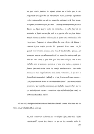 177
ser que estava presente de alguma forma, eu acredito que já me
preparando pra agora ter um entendimento maior. Então foi importante
eu ter essa memória, pra não ser uma coisa assim agora. Se fosse agora,
de repente, seria mais difícil pra mim.... [No auge dessa aproximação, anos
depois] eu fiquei quatro noites na montanha.... eu subi, fique lá na
montanha, e fiquei em oração, pedi, e eu queria saber se fosse Ashtar
Sheran mesmo, se existisse esse ser, que eu queria uma comunicação com
ele mesmo.... Eu peguei as minhas fichas, dos meus clientes [de shiatsu] e
comecei a fazer oração pra eles lá.... pensando luzes, cores.... aí foi
quando eu vi próximo, dourado, uma bola de luz dourada.... grande.... aí
na mesma hora eu entendi que aquilo ali era uma coisa muito grande, que
não era uma coisa só pra mim, que tinha uma relação com o meu
trabalho, com as pessoas.... depois eu vi uma nave maior.... começou a
formar tipo uma nuvem assim de energia movimentando.... um miolo
dourado no meio e expandiu uma aura assim, “verdona”.... aí que eu vi a
formação do comandante [Ashtar], eu vi que formou um homem mesmo....
[Ele] foi falando um monte de coisa na minha cabeça.... que muita coisa ia
acontecer e que eu tinha uma missão, um trabalho a desenvolver, que eu
era muito ligada a esse ser.... quando eu estou trabalhando [nas curas], eu
tenho mais facilidade em ver.
Por sua vez, exemplificando referenciais reencarnacionistas cristãos mesclados aos da
Nova Era, a voluntária E1.32 assevera:
Eu pude comprovar realmente que vivi lá [no Egito, para onde viajara
recentemente] porque teve lugares em que eu tive sensação assim de
 