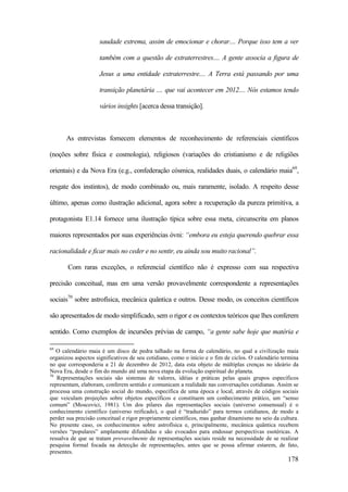 178
saudade extrema, assim de emocionar e chorar.... Porque isso tem a ver
também com a questão de extraterrestres.... A gente associa a figura de
Jesus a uma entidade extraterrestre.... A Terra está passando por uma
transição planetária .... que vai acontecer em 2012.... Nós estamos tendo
vários insights [acerca dessa transição].
As entrevistas fornecem elementos de reconhecimento de referenciais científicos
(noções sobre física e cosmologia), religiosos (variações do cristianismo e de religiões
orientais) e da Nova Era (e.g., confederação cósmica, realidades duais, o calendário maia69
,
resgate dos instintos), de modo combinado ou, mais raramente, isolado. A respeito desse
último, apenas como ilustração adicional, agora sobre a recuperação da pureza primitiva, a
protagonista E1.14 fornece uma ilustração típica sobre essa meta, circunscrita em planos
maiores representados por suas experiências óvni: “embora eu esteja querendo quebrar essa
racionalidade e ficar mais no ceder e no sentir, eu ainda sou muito racional”.
Com raras exceções, o referencial científico não é expresso com sua respectiva
precisão conceitual, mas em uma versão provavelmente correspondente a representações
sociais70
sobre astrofísica, mecânica quântica e outros. Desse modo, os conceitos científicos
são apresentados de modo simplificado, sem o rigor e os contextos teóricos que lhes conferem
sentido. Como exemplos de incursões prévias de campo, “a gente sabe hoje que matéria e
69
O calendário maia é um disco de pedra talhado na forma de calendário, no qual a civilização maia
organizou aspectos significativos de seu cotidiano, como o início e o fim de ciclos. O calendário termina
no que corresponderia a 21 de dezembro de 2012, data esta objeto de múltiplas crenças no ideário da
Nova Era, desde o fim do mundo até uma nova etapa da evolução espiritual do planeta.
70
Representações sociais são sistemas de valores, idéias e práticas pelas quais grupos específicos
representam, elaboram, conferem sentido e comunicam a realidade nas conversações cotidianas. Assim se
processa uma construção social do mundo, específica de uma época e local, através de códigos sociais
que veiculam projeções sobre objetos específicos e constituem um conhecimento prático, um “senso
comum” (Moscovici, 1981). Um dos pilares das representações sociais (universo consensual) é o
conhecimento científico (universo reificado), o qual é “traduzido” para termos cotidianos, de modo a
perder sua precisão conceitual e rigor propriamente científicos, mas ganhar dinamismo no seio da cultura.
No presente caso, os conhecimentos sobre astrofísica e, principalmente, mecânica quântica recebem
versões “populares” amplamente difundidas e são evocados para endossar perspectivas esotéricas. A
ressalva de que se tratam provavelmente de representações sociais reside na necessidade de se realizar
pesquisa formal focada na detecção de representações, antes que se possa afirmar estarem, de fato,
presentes.
 
