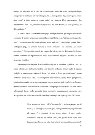 179
energia são uma coisa só” e “eles [os extraterrestres a bordo dos óvnis] conseguem chegar
aqui porque as distâncias não importam pra eles. A física quântica hoje mostra que o espaço
nem existe! A física quântica explica tudo”. A contatada E2.6 complementa: “[os
extraterrestres] são.... de fundamental importância no Reiki Estelar, na cura quântica, na
física quântica.”
A ciência tende a desempenhar um papel ambíguo entre os que elegem referenciais
esotéricos, de modo a ser evocada para validar as experiências (e.g., “a física quântica explica
tudo”, “os astrônomos descobrem planetas novos todo dia”) e depreciada quando lhes é
contraposta (e.g., “a ciência humana é muito limitada”, “os cientistas são muito
arrogantes”). Protagonistas mais afeitos a algum dos referenciais, em detrimento dos demais,
tendem a elaborar as experiências de modo exclusivamente religioso, esotérico ou, mais
raramente, científico.
Mesmo quando despidos de referenciais religiosos e esotéricos explícitos, como os
acima referidos, os fenômenos tendem a ser também atribuídos à intervenção de alguma
inteligência não-humana e externa à Terra, “ao menos a Terra que conhecemos”, como
lembrou o entrevistado E1.5. Tais inteligências não-humanas, dentro dessas perspectivas,
estariam interessadas em recursos naturais do planeta, entre os quais o próprio ser humano,
possível objeto de seus estudos ou curiosidade. Essa perspectiva ora flerta, ora não, com o
sobrenatural. Como trecho exemplar dessa perspectiva marcantemente recorrente entre
protagonistas não afeitos a referenciais esotéricos mais explícitos, a protagonista E1.2 relata:
Nisso a conversa rende: “Ah! Existe essa luz”, “existem pessoas que já
viram”, “é uma região onde tem água, onde que tem mina que geralmente
ela aparece” e realmente lá nós temos mina.... O meu caseiro,
comentando com ele, ele também conta fatos que viu luzes, e que essas
luzes acompanham, e que a luz é geralmente de manhãzinha, quando ele
 