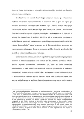 18
como ao buscar compreender a perspectiva dos protagonistas inseridos em dinâmicas
culturais e mesmo biológicas.
Escolhi o termo óvni para esta dissertação por ser ele mais inclusivo que outros comuns
no Brasil para nomear eventos semelhantes ou associados, entre os quais cito alguns que
encontrei em incursões de campo1
: Mãe do Ouro, Fogo Corredor, Alamoa, Mboi-guaçu,
Disco Voador, Moema, Boitatá, Chupa-chupa, Alma Penada, João Galafuz, Carro-fantasma,
entre outros tantos que sugerem a riqueza cultural ligada a essas experiências. A razão para se
agrupar tão extenso leque de entidades folclóricas sob o mesmo rótulo está tanto na
similaridade de aparência e comportamento apreendida pelos protagonistas (detectável via
redução fenomenológica2
) quanto no comum uso de dois ou mais desses termos, em um
mesmo contexto cultural, para descrever um mesmo episódio. Logo, tal aproximação já é
exercida no cotidiano, justificando sua pertinência.
Como fenômeno correlato, um número significativo de protagonistas alega a presença
associada de entidades de aparência viva, rotuladas por eles, conforme referenciais culturais
prévios, enquanto extraterrestres, ultraterrestres (i.e., seres de outras dimensões),
intraterrestres (i.e., seres oriundos de civilizações avançadas que viveriam no interior do
planeta Terra), militares, demônios, anjos, robôs e entidades folclóricas e religiosas em geral.
O termo alienígena, além de também frequente, parece mais inclusivo ao abarcar, pela
acepção original da palavra, aquilo que é estranho ou estrangeiro, o que me motiva a usá-lo
1
São termos mencionados por protagonistas de experiências diretas e não apenas em reproduções de
“causos” ou lendas urbanas que se propagam muitas vezes sem a necessidade de relatos em primeira mão.
2
Deste modo, as experiências alcunhadas dos mais diferentes modos, de acordo com a cultura local,
descrevem quase invariavelmente luzes anômalas de dimensões similares (ou pequenas, do tamanho de
uma bola de basquete ou menores, ou, quando no outro extremo, tipicamente de dimensões próximas às
de um automóvel ou maiores), voo errático e silencioso (ou com sutil barulho, costumeiramente
comparado a um chiado). Embora as descrições sejam aproximadas, as interpretações variam
drasticamente. Deste modo, como exemplo, enquanto a Mãe do Ouro surgiria para revelar locais com
ouro escondido, o Chupa-chupa desejaria drenar sangue e fluídos vitais de suas vítimas. Por sua vez,
redução fenomenológica é o processo pelo qual se suspende temporariamente os juízos teóricos sobre o
objeto de interesse, em prol da busca por sua essência tal como experienciada pelo sujeito do
conhecimento (Forghieri, 1993).
 