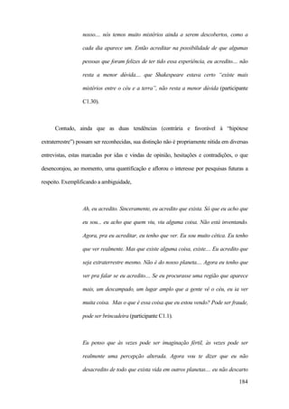184
nosso.... nós temos muito mistérios ainda a serem descobertos, como a
cada dia aparece um. Então acreditar na possibilidade de que algumas
pessoas que foram felizes de ter tido essa experiência, eu acredito.... não
resta a menor dúvida.... que Shakespeare estava certo “existe mais
mistérios entre o céu e a terra”, não resta a menor dúvida (participante
C1.30).
Contudo, ainda que as duas tendências (contrária e favorável à “hipótese
extraterrestre”) possam ser reconhecidas, sua distinção não é propriamente nítida em diversas
entrevistas, estas marcadas por idas e vindas de opinião, hesitações e contradições, o que
desencorajou, ao momento, uma quantificação e aflorou o interesse por pesquisas futuras a
respeito. Exemplificando a ambiguidade,
Ah, eu acredito. Sinceramente, eu acredito que exista. Só que eu acho que
eu sou... eu acho que quem viu, viu alguma coisa. Não está inventando.
Agora, pra eu acreditar, eu tenho que ver. Eu sou muito cética. Eu tenho
que ver realmente. Mas que existe alguma coisa, existe.... Eu acredito que
seja extraterrestre mesmo. Não é do nosso planeta.... Agora eu tenho que
ver pra falar se eu acredito.... Se eu procurasse uma região que aparece
mais, um descampado, um lugar amplo que a gente vê o céu, eu ia ver
muita coisa. Mas o que é essa coisa que eu estou vendo? Pode ser fraude,
pode ser brincadeira (participante C1.1).
Eu penso que às vezes pode ser imaginação fértil, às vezes pode ser
realmente uma percepção alterada. Agora vou te dizer que eu não
desacredito de todo que exista vida em outros planetas.... eu não descarto
 