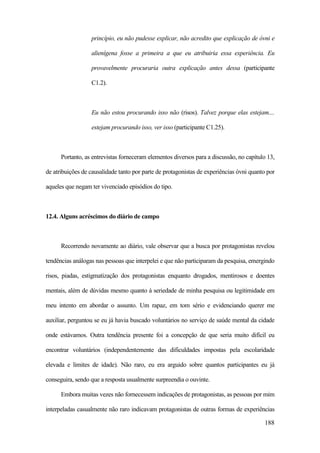 188
princípio, eu não pudesse explicar, não acredito que explicação de óvni e
alienígena fosse a primeira a que eu atribuiria essa experiência. Eu
provavelmente procuraria outra explicação antes dessa (participante
C1.2).
Eu não estou procurando isso não (risos). Talvez porque elas estejam....
estejam procurando isso, ver isso (participante C1.25).
Portanto, as entrevistas forneceram elementos diversos para a discussão, no capítulo 13,
de atribuições de causalidade tanto por parte de protagonistas de experiências óvni quanto por
aqueles que negam ter vivenciado episódios do tipo.
12.4. Alguns acréscimos do diário de campo
Recorrendo novamente ao diário, vale observar que a busca por protagonistas revelou
tendências análogas nas pessoas que interpelei e que não participaram da pesquisa, emergindo
risos, piadas, estigmatização dos protagonistas enquanto drogados, mentirosos e doentes
mentais, além de dúvidas mesmo quanto à seriedade de minha pesquisa ou legitimidade em
meu intento em abordar o assunto. Um rapaz, em tom sério e evidenciando querer me
auxiliar, perguntou se eu já havia buscado voluntários no serviço de saúde mental da cidade
onde estávamos. Outra tendência presente foi a concepção de que seria muito difícil eu
encontrar voluntários (independentemente das dificuldades impostas pela escolaridade
elevada e limites de idade). Não raro, eu era arguido sobre quantos participantes eu já
conseguira, sendo que a resposta usualmente surpreendia o ouvinte.
Embora muitas vezes não fornecessem indicações de protagonistas, as pessoas por mim
interpeladas casualmente não raro indicavam protagonistas de outras formas de experiências
 