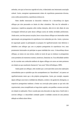189
anômalas, sem que eu houvesse sugerido tal coisa, evidenciando uma interessante associação
cultural. Assim, emergiram espontaneamente relatos de experiências paranormais diversas,
como sonhos premonitórios, experiências místicas etc.
Outro detalhe interessante às discussões vindouras foi a desconfiança de alguns
ufólogos por mim procurados no intuito de obter voluntários. Não raro fui submetido a
numerosas e repetitivas perguntas sobre minhas intenções, além de ter sido objeto de uma
investigação informal por parte desses ufólogos acerca de minhas atividades profissionais.
Ainda assim, com bem poucas exceções, houve recusa desses ufólogos em intermediar minha
aproximação com protagonistas de experiências óvni conhecidos por eles. Assim, o processo
de negociação quanto às participações na pesquisa foi significativamente mais laborioso e
infrutífero com ufólogos que com os próprios protagonistas de experiências óvni, estes
prontamente interessados em participar na quase totalidade das vezes. A desconfiança desses
ufólogos, ao menos em seus termos, residia no receio de que eu rotulasse os protagonistas
como portadores de transtornos mentais, mentirosos, fantasistas etc. Essa dificuldade também
me fez recordar uma conhecida tendência de alguns ufólogos em serem um tanto protetores
em relação aos que usualmente chamam de “seus casos” (Reis & Rodrigues, 2009).
Ainda quanto aos ufólogos, cabe ressaltar que a convicção deles acerca das explicações
extraordinárias para os episódios que eles acompanharam (ou “descobriram”, sic) parece ser
significativamente maior que a dos próprios protagonistas. Assim, por exemplo, enquanto
alguns ufólogos asseveram a realidade das abduções, contatos e da agenda dos alienígenas, os
respectivos protagonistas tenderam a limitar sua convicção plena apenas ao que teria sido
experienciado, como exemplificado ao longo deste capítulo, sem partilhar a mesma convicção
em relação às explicações. Houve ocasião para uma discussão em algo tensa e hostil entre o
convicto ufólogo e o desconfiado contatado quanto à realidade concreta de uma pretensa
abdução na infância deste último.
 