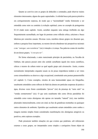 190
Quanto ao convívio com os grupos de abduzidos e contatados, pude observar muitos
elementos interessantes, alguns dos quais supracitados. A referida busca pela pureza primitiva
era corriqueiramente expressa, de modo que a “racionalidade” tendia fortemente a ser
entendida como ruim ou contrária à evolução espiritual, como no exemplo da protagonista
E1.14 citado neste capítulo. Assim, acreditar enquanto uma entrega irrefletida era algo
frequentemente aconselhado, em lugar de posturas como reflexão crítica, ceticismo e busca
laboriosa por conexões causais. Diversas vezes, membros desses grupos me disseram que,
embora a pesquisa fosse importante, eu mesmo deveria abandonar tais perspectivas racionais
e me “entregar, sem resistência” (sic) à intuição e à crença. Nas palavras exatas do membro
de um desses grupos, “é crer pra ver”.
De forma relacionada, o antes mencionado princípio da parcimônia, ou Navalha de
Ockham, não parecia possuir entre eles sentido semelhante àquele dos meios científicos,
céticos e mesmo da cultura maior ao qual aquele grupo está circunscrito. Assim, eventos
normalmente interpretados enquanto usuais ou de pouca importância tendem a ser vistos
como extraordinários ou alusivos a algo excepcional, constituindo uma postura paranormófila
(cf. capítulo 1). Como exemplos, círculos de uma luminosidade opaca em fotografias,
usualmente entendidos como reflexos do flash da câmera em partículas suspensas de poeira e
água, diversas vezes foram considerados “provas” (sic) da presença de “seres sutis” ou
“sondas extraterrestres” (sic). O que seria usualmente tido como óbvias pareidolias foi
entendido como rostos alienígenas não apenas em tamanho “natural” (sic), mas também
plasmados intencionalmente, como um sinal, na face de grandiosas montanhas ou quaisquer
outros elementos do ambiente. Episódios que usualmente seriam entendidos como sonhos e
imagens mentais simples foram considerados manifestações dos alienígenas amigáveis ou
positivos, entre copiosos exemplos.
Pude presenciar também situações em que eventos que poderiam, sob referenciais
externos a esses grupos, ser interpretados como simples e corriqueiros foram objeto de
 