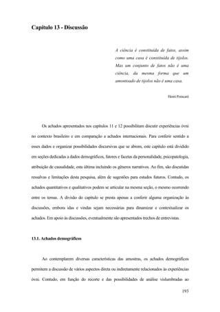193
Capítulo 13 - Discussão
A ciência é constituída de fatos, assim
como uma casa é constituída de tijolos.
Mas um conjunto de fatos não é uma
ciência, da mesma forma que um
amontoado de tijolos não é uma casa.
Henri Poincaré
Os achados apresentados nos capítulos 11 e 12 possibilitam discutir experiências óvni
no contexto brasileiro e em comparação a achados internacionais. Para conferir sentido a
esses dados e organizar possibilidades discursivas que se abrem, este capítulo está dividido
em seções dedicadas a dados demográficos, fatores e facetas da personalidade, psicopatologia,
atribuição de causalidade, esta última incluindo os gêneros narrativos. Ao fim, são discutidas
ressalvas e limitações desta pesquisa, além de sugestões para estudos futuros. Contudo, os
achados quantitativos e qualitativos podem se articular na mesma seção, o mesmo ocorrendo
entre os temas. A divisão do capítulo se presta apenas a conferir alguma organização às
discussões, embora idas e vindas sejam necessárias para dinamizar e contextualizar os
achados. Em apoio às discussões, eventualmente são apresentados trechos de entrevistas.
13.1. Achados demográficos
Ao contemplarem diversas características das amostras, os achados demográficos
permitem a discussão de vários aspectos direta ou indiretamente relacionados às experiências
óvni. Contudo, em função do recorte e das possibilidades de análise vislumbradas ao
 