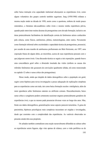 195
sobre baixa instrução e/ou capacidade intelectual alicerçarem as experiências óvni, como
alguns voluntários dos grupos controle também sugeriram. Jung (1958/1988) refutara a
mesma noção ainda na década de 1950, assim como a questiona, embora de modo pouco
sistemático, a literatura não-acadêmica sobre óvnis e mesmo minha experiência prévia,
quando pude entrevistar muitas dezenas de protagonistas com elevada formação, inclusive em
áreas potencialmente facilitadoras da identificação correta de fenômenos aéreos conhecidos
pela ciência, como físicos, astrônomos, pilotos, meteorologistas, entre outros. Novamente
como ilustração informal sobre escolaridade e capacidade técnica de protagonistas, presenciei,
por ocasião de uma reunião de astrônomos profissionais em Belo Horizonte, em 1997, uma
exposição franca de alguns deles, ao microfone, acerca de suas experiências pessoais com o
que julgavam serem óvnis. Uma discussão técnica se seguiu a tais exposições, quando houve
uma concordância geral sobre a dimensão inusitada das visões (embora as causas dos
referidos fenômenos não gozassem de convicções igualmente sólidas, tal como mencionado
no capítulo 12 sobre o senso crítico dos protagonistas).
Desse modo, ainda que despido de dados demográficos sobre a população em geral,
sugiro como hipótese para novas investigações a pouca adequação de explicações simplistas
para as experiências como um todo, tais como baixa formação escolar e inteligência, além da
mera ignorância sobre fenômenos naturais ou artificiais comuns. Desconhecimento, baixo
senso crítico e congêneres podem certamente ocasionar enganos potencialmente geradores de
experiências óvni, o que eu mesmo pude presenciar diversas vezes ao longo dos anos. Mas,
frente aos dados demográficos, generalizações nesse aspecto parecem temerárias. À guisa de
parcimônia, hipóteses psicológicas mais complexas necessitam ser erigidas e investigadas,
desde que coerentes com a complexidade das experiências. As variáveis observadas no
presente estudo têm esse propósito.
Os achados também contradizem uma noção razoavelmente difundida na cultura sobre
as experiências serem fugazes, algo visto apenas de relance, com a visão periférica ou de
 