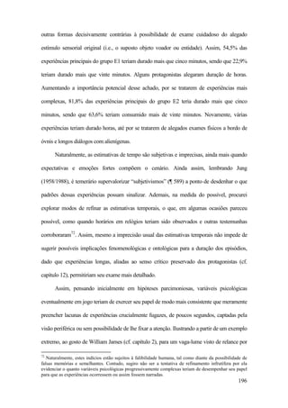 196
outras formas decisivamente contrárias à possibilidade de exame cuidadoso do alegado
estímulo sensorial original (i.e., o suposto objeto voador ou entidade). Assim, 54,5% das
experiências principais do grupo E1 teriam durado mais que cinco minutos, sendo que 22,9%
teriam durado mais que vinte minutos. Alguns protagonistas alegaram duração de horas.
Aumentando a importância potencial desse achado, por se tratarem de experiências mais
complexas, 81,8% das experiências principais do grupo E2 teria durado mais que cinco
minutos, sendo que 63,6% teriam consumido mais de vinte minutos. Novamente, várias
experiências teriam durado horas, até por se tratarem de alegados exames físicos a bordo de
óvnis e longos diálogos com alienígenas.
Naturalmente, as estimativas de tempo são subjetivas e imprecisas, ainda mais quando
expectativas e emoções fortes compõem o cenário. Ainda assim, lembrando Jung
(1958/1988), é temerário supervalorizar “subjetivismos” (¶ 589) a ponto de desdenhar o que
padrões dessas experiências possam sinalizar. Ademais, na medida do possível, procurei
explorar modos de refinar as estimativas temporais, o que, em algumas ocasiões pareceu
possível, como quando horários em relógios teriam sido observados e outras testemunhas
corroboraram72
. Assim, mesmo a imprecisão usual das estimativas temporais não impede de
sugerir possíveis implicações fenomenológicas e ontológicas para a duração dos episódios,
dado que experiências longas, aliadas ao senso crítico preservado dos protagonistas (cf.
capítulo 12), permitiriam seu exame mais detalhado.
Assim, pensando inicialmente em hipóteses parcimoniosas, variáveis psicológicas
eventualmente em jogo teriam de exercer seu papel de modo mais consistente que meramente
preencher lacunas de experiências crucialmente fugazes, de poucos segundos, captadas pela
visão periférica ou sem possibilidade de lhe fixar a atenção. Ilustrando a partir de um exemplo
extremo, ao gosto de William James (cf. capítulo 2), para um vaga-lume visto de relance por
72
Naturalmente, estes indícios estão sujeitos à falibilidade humana, tal como diante da possibilidade de
falsas memórias e semelhantes. Contudo, sugiro não ser a tentativa de refinamento infrutífera por ela
evidenciar o quanto variáveis psicológicas progressivamente complexas teriam de desempenhar seu papel
para que as experiências ocorressem ou assim fossem narradas.
 