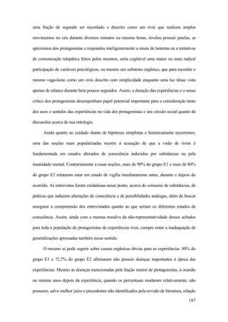 197
uma fração de segundo ser recordado e descrito como um óvni que realizou amplos
movimentos no céu durante diversos minutos ou mesmo horas, revelou possuir janelas, se
aproximou dos protagonistas e respondeu inteligentemente a sinais de lanterna ou a tentativas
de comunicação telepática feitos pelos mesmos, seria cogitável uma maior ou mais radical
participação de variáveis psicológicas, ou mesmo um substrato orgânico, que para recordar o
mesmo vaga-lume como um óvni descrito com simplicidade enquanto uma luz tênue vista
apenas de relance durante bem poucos segundos. Assim, a duração das experiências e o senso
crítico dos protagonistas desempenham papel potencial importante para a consideração tanto
dos usos e sentidos das experiências na vida dos protagonistas e seu círculo social quanto de
discussões acerca de sua ontologia.
Ainda quanto ao cuidado diante de hipóteses simplistas e historicamente recorrentes,
uma das noções mais popularizadas recorre à acusação de que a visão de óvnis é
fundamentada em estados alterados de consciência induzidos por substâncias ou pela
insanidade mental. Contrariamente a essas noções, mais de 90% do grupo E1 e mais de 80%
do grupo E2 relataram estar em estado de vigília imediatamente antes, durante e depois do
ocorrido. As entrevistas foram cuidadosas nesse ponto, acerca do consumo de substâncias, de
práticas que induzem alterações de consciência e de possibilidades análogas, além de buscar
assegurar a compreensão dos entrevistados quanto ao que seriam os diferentes estados de
consciência. Assim, ainda com a mesma ressalva da não-representatividade desses achados
para toda a população de protagonistas de experiências óvni, cumpre notar a inadequação de
generalizações apressadas também nesse sentido.
O mesmo se pode sugerir sobre causas orgânicas óbvias para as experiências. 80% do
grupo E1 e 72,7% do grupo E2 afirmaram não possuir doenças importantes à época das
experiências. Mesmo as doenças mencionadas pela fração menor de protagonistas, à ocasião
ou mesmo anos depois da experiência, quando os percentuais mudaram relativamente, não
possuem, salvo melhor juízo e precedentes não identificados pela revisão de literatura, relação
 