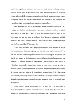 198
teórica com experiências anômalas, tais como hipertensão arterial sistêmica, bronquite
asmática, doenças renais etc. As únicas exceções foram um caso de epilepsia (cf. relação em
Holden & French, 2002) em cada grupo experimental, além de um caso de miopia leve em
cada grupo, embora seus contornos devessem ser mais investigados para robustecer uma
eventual associação com as experiências naqueles casos particulares.
Em consonância com os achados qualitativos prévios de Marçolla e Mahfoud (2002),
verifiquei uma significativa tendência à convicção quanto à realidade anômala da experiência
direta. 82,9% do grupo E1 e 90,9% do grupo E2 afirmaram convicção plena de que
observaram algo que não pode ser explicado como fenômenos naturais ou artificiais
conhecidos. Por sua vez, somando-se a esses a convicção quase plena, as proporções sobem
para 88,6% no grupo E1 e 100% no grupo E2.
Assim, ainda que o senso crítico dos protagonistas pareça incidir em forma de dúvidas
sobre as experiências alheias e as explicações, a convicção sobre “aquilo, seja o que for” ter
sido uma realidade concreta é significativamente elevada ou quase plena nas amostras, em
sintonia com achados prévios da literatura e mesmo minha experiência informal de entrevistas
anteriores. As amostras brasileiras se comportaram, a esse respeito, de modo análogo ao
evidenciado pelos achados internacionais, o que, ao menos nesses termos, aproxima os
diferentes contextos e sugere, para futuras investigações, a hipótese de ser tal convicção parte
do conjunto essencial e universal de características das experiências óvni. Tal convicção
possivelmente guarda relação com a saliência perceptual, de modo que os estímulos originais
são efetivamente identificados com aquilo com que se parecem sob os crivos subjetivos dos
protagonistas.
Ainda quanto a nuances demográficas, 8,6% do grupo E1 e 54,5% do grupo E2
abandonaram profissões anteriores e coerentes com sua elevada formação escolar para se
dedicarem a curas alternativas em tempo integral ou quase isso. As entrevistas sugerem que
 