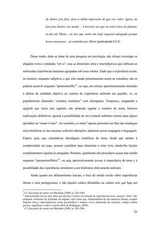 20
de dentro pra fora, dava a nítida impressão de que era vidro. Agora, de
fora pra dentro, era metal.... A terceira vez que eu estive fora do planeta,
eu fui até Marte... eu tive que vestir um traje espacial adequado porque
houve um pouso... eu caminhei por Marte (participante E2.4).
Desse modo, dado se tratar de uma pesquisa em psicologia, não almejo investigar os
alegados óvnis e entidades “em si”, mas as dimensões intra e intersubjetivas que edificam as
intrincadas experiências humanas agrupadas sob esses rótulos. Dado que a experiência existe,
no mínimo, enquanto subjetiva, e que este estudo primeiramente assim as considera, não se
poderia acusá-lo enquanto “paranormófilo”3
, ou seja, um esforço aprioristicamente orientado
à defesa da realidade objetiva ou externa da experiência anômala em questão, i.e, os
popularmente chamados “contatos imediatos” com alienígenas. Tampouco, resgatando a
epígrafe que inicia este capítulo, não pretendo esgotar o mistério do tema, fornecer
explicações definitivas, ignorar a possibilidade de um eventual substrato externo para alguns
episódios ou “matar o mito”. Ao contrário, os mitos4
apenas persistem em face das mudanças
sócio-históricas se eles mesmos sofrerem alterações, adotarem novas roupagens e linguagens.
Espero, pois, que cumulativas abordagens científicas do tema, desde que atentas à
complexidade em jogo, possam contribuir para dinamizar o mito óvni, dando-lhe feições
complementares àquelas já arraigadas. Portanto, igualmente não procederia acusar este estudo
enquanto “paranormofóbico”5
, ou seja, aprioristicamente avesso à importância do tema e à
possibilidade das experiências remeterem a um fenômeno efetivamente anômalo.
Ainda quanto aos delineamentos iniciais, o foco do estudo incide sobre experiências
diretas e seus protagonistas, e não àqueles relatos difundidos na cultura sem que haja um
3
Cf. discussão do termo em Machado (2009, p. 245-246).
4
Aproveitando-me de uma obra que discute o termo em relação às experiências óvni, assumo “mito” não
enquanto sinônimo de falsidade ou engano, mas ícone que, independente de sua natureza última, cumpre
funções intra e intersubjetivas como personificar e manter viva a dimensão do mistério, validar ordens
sociais, significar a vida e a morte (Reis & Rodrigues, 2009).
5
Cf. discussão do termo em Machado (2009, p. 245-246).
 