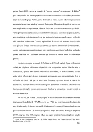 201
países. Balch (1995) recorre ao conceito de “homem proteano” (protean man) de Lifton74
para compreender um famoso grupo de contatados norte-americanos. O adjetivo proteano se
refere à divindade grega Proteus, capaz de mudar de forma. Assim, o homem proteano se
caracterizaria por fraca adesão e constante fluxo entre diferentes referenciais e grupos, em
uma ampla série de experimentos e buscas. Tal como os contatados estudados por Balch,
vários protagonistas deste estudo possuem histórico de adesão a diversas religiões e grupos,
com insatisfação e rápidas transições, o que também incluiria, em escala menor, modos de
vida e escolhas profissionais. Contudo, a pluralidade de referenciais presentes na elaboração
dos episódios confere também com os sistemas de crenças anteriormente experimentados.
Assim, muitos protagonistas transitaram entre catolicismo, espiritismo kardecista, umbanda,
grupos esotéricos etc., realizando sínteses que herdam ao menos partes de referenciais
prévios.
Isso também remete ao modelo de Spilka et al. (1985; cf. capítulo 8), de modo que as
atribuições religiosas inicialmente disponíveis aos protagonistas teriam sido checadas e
confrontadas, quando então seriam consideradas insuficientes, ao menos sozinhas, e dado
então início à busca por diversos referenciais congruentes com suas experiências óvni e
anômalas em geral. Ao que as entrevistas fartamente apontam, apenas a mescla de
referenciais, incluindo fontes esotérico-ufológicas, permitiram o exercício satisfatório das
funções das atribuições causais, entre as quais fortalecer a auto-estima e conferir sentido e
controle aos eventos.
Por sua vez, em Martins (2010b), sugeri, de modo semelhante ao descrito na literatura
internacional (e.g., Bullard, 1989; McLeod et al., 1996), que os protagonistas brasileiros de
experiências óvni poderiam encontrar dificuldades em elaborar os episódios em função de sua
pouca aceitação cultural. Os resultados sugerem o amplo predomínio de reações negativas
(85,7% no grupo E1 e 100% no grupo E2), o que sugere uma importante distinção em relação
74
Lifton, R. J (1970) Protean Man. In J. R. Lifton (Org.) History and Human Survival. New York:
Random House, p. 311-331.
 