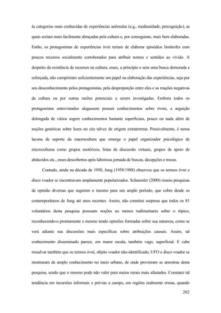 202
às categorias mais conhecidas de experiências anômalas (e.g., mediunidade, precognição), as
quais seriam mais facilmente abraçadas pela cultura e, por conseguinte, mais bem elaboradas.
Então, os protagonistas de experiências óvni teriam de elaborar episódios limítrofes com
poucos recursos socialmente corroborados para atribuir nomes e sentidos ao vivido. A
despeito da existência de recursos na cultura, esses, a princípio e sem uma busca demorada e
esforçada, não cumpririam suficientemente um papel na elaboração das experiências, seja por
seu desconhecimento pelos protagonistas, pela desproporção entre eles e as reações negativas
da cultura ou por outras razões potenciais a serem investigadas. Embora todos os
protagonistas entrevistados alegassem possuir conhecimentos sobre óvnis, a arguição
delongada de vários sugere conhecimentos bastante superficiais, pouco ou nada além de
noções genéricas sobre luzes no céu talvez de origem extraterrena. Possivelmente, é nessa
lacuna de suporte da macrocultura que emerge o papel organizador psicológico de
microculturas como grupos esotéricos, listas de discussão virtuais, grupos de apoio de
abduzidos etc., esses descobertos após laboriosa jornada de buscas, decepções e trocas.
Contudo, ainda na década de 1950, Jung (1958/1988) observou que os termos óvni e
disco voador se encontravam amplamente popularizados. Schuessler (2000) reuniu pesquisas
de opinião diversas que sugerem o mesmo para um amplo período, que cobre desde os
contemporâneos de Jung até anos recentes. Assim, não constitui surpresa que todos os 81
voluntários desta pesquisa possuam noções ao menos rudimentares sobre o tópico,
reconhecendo-o prontamente e mesmo tendo opiniões formadas sobre sua natureza, como se
verá adiante nas discussões mais específicas sobre atribuições causais. Assim, tal
conhecimento disseminado parece, em maior escala, também vago, superficial. E cabe
ressalvar também que os termos óvni, objeto voador não-identificado, UFO e disco voador se
mostraram de amplo conhecimento no meio urbano, de onde provieram as amostras desta
pesquisa, sendo que o mesmo pode não valer para meios rurais mais afastados. Constatei tal
tendência em incursões informais e prévias a campo, em regiões realmente ermas, quando
 