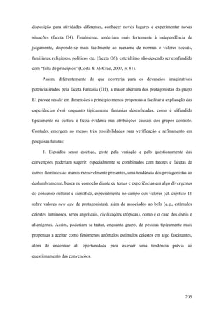 205
disposição para atividades diferentes, conhecer novos lugares e experimentar novas
situações (faceta O4). Finalmente, tenderiam mais fortemente à independência de
julgamento, dispondo-se mais facilmente ao reexame de normas e valores sociais,
familiares, religiosos, políticos etc. (faceta O6), este último não devendo ser confundido
com “falta de princípios” (Costa & McCrae, 2007, p. 81).
Assim, diferentemente do que ocorreria para os devaneios imaginativos
potencializados pela faceta Fantasia (O1), a maior abertura dos protagonistas do grupo
E1 parece residir em dimensões a princípio menos propensas a facilitar a explicação das
experiências óvni enquanto tipicamente fantasias desenfreadas, como é difundido
tipicamente na cultura e ficou evidente nas atribuições causais dos grupos controle.
Contudo, emergem ao menos três possibilidades para verificação e refinamento em
pesquisas futuras:
1. Elevados senso estético, gosto pela variação e pelo questionamento das
convenções poderiam sugerir, especialmente se combinados com fatores e facetas de
outros domínios ao menos razoavelmente presentes, uma tendência dos protagonistas ao
deslumbramento, busca ou comoção diante de temas e experiências em algo divergentes
do consenso cultural e científico, especialmente no campo dos valores (cf. capítulo 11
sobre valores new age de protagonistas), além de associados ao belo (e.g., estímulos
celestes luminosos, seres angelicais, civilizações utópicas), como é o caso dos óvnis e
alienígenas. Assim, poderiam se tratar, enquanto grupo, de pessoas tipicamente mais
propensas a aceitar como fenômenos anômalos estímulos celestes em algo fascinantes,
além de encontrar ali oportunidade para exercer uma tendência prévia ao
questionamento das convenções.
 