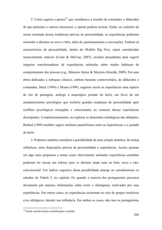 206
2. Como sugeriu a pessoa75
que coordenava a reunião de contatados e abduzidos
de que participei e outrora mencionei, o oposto poderia ocorrer. Então, ao contrário de
serem resultado dessas tendências prévias de personalidade, as experiências poderiam
estimular a abertura ao novo e belo, além do questionamento a convenções. Embora as
características de personalidade, dentro do Modelo Big Five, sejam consideradas
razoavelmente estáveis (Costa & McCrae, 2007), existem precedentes para sugerir
impactos transformadores de experiências anômalas sobre modos habituais de
comportamento das pessoas (e.g., Menezes Júnior & Moreira-Almeida, 2009). Em suas
obras dedicadas a enfoques clínicos, embora bastante controvertidos, de abduzidos e
contatados, Mack (1994) e Moura (1996), sugerem serem as experiências uma espécie
de rito de passagem, análogo à arquetípica jornada do herói, em favor de um
amadurecimento psicológico que incluiria grandes mudanças de personalidade após
conflitos psicológicos emergidos e solucionados no contexto dessas experiências
discrepantes. Complementarmente, ao explorar as dimensões mitológicas das abduções,
Bullard (1989) também sugere similares paralelismos entre as experiências e a jornada
do herói.
3. Podemos também considerar a possibilidade de uma relação dialética, de mútua
influência, entre disposições prévias de personalidade e experiências. Assim, pessoas
em algo mais propensas a tomar como efetivamente anômalas experiências estranhas
poderiam ter nessas um reforço para se abrirem ainda mais ao belo, novo e não-
convencional. Um indício sugestivo dessa possibilidade emerge ao considerarmos os
achados da Tabela 3, no capítulo 10, quando a maioria dos protagonistas procurou
ativamente por maiores informações sobre óvnis e alienígenas, motivados por suas
experiências. Em outros casos, as experiências ocorreram no seio de grupos esotéricos
e/ou ufológicos, durante sua influência. Em ambos os casos, não raro os protagonistas
75
Nome omitido destas considerações a pedido.
 