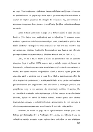 207
do grupo E1 progrediram do estudo dessa literatura ufológico-esotérica para o ingresso
ou aprofundamento em grupos específicos, após o que novas experiências tenderam a
ocorrer em vigílias, processos de alteração de consciência etc., concomitantes à
progressão nos estudos desses temas, à ressignificação da vida e a alegadas mudanças
de atitude.
Dentro do fator Extroversão, o grupo E1 se destacou quanto à faceta Emoções
Positivas (E6). Assim, houve evidência de que os voluntários E1, enquanto grupo,
tendem a experimentar mais frequentemente alegria, amor, boa disposição geral etc. Em
termos cotidianos, seriam pessoas “mais animadas”, que riem com mais facilidade e se
apresentam mais otimistas. Estudos têm demonstrado ser essa faceta a mais relevante
para a predição da vivência subjetiva da felicidade (Costa & McCrae, 2007, p. 18).
Como, no dia a dia, os fatores e facetas da personalidade são um conjunto
dinâmico, Costa e McCrae (2007) sugerem que os achados sejam entrelaçados na
interpretação, embora devamos recordar a ausência de relações causais entre os fatores e
facetas, dado serem construtos independentes. Assim, é possível sugerir que tal boa
disposição geral se combina com a busca de novidade e questionamento, além da
afetação pelo belo, para enriquecer as três possibilidades acima, talvez canalizando-as
preferencialmente para engajamentos mais satisfatórios e atribuições positivas das
experiências, como é o caso recorrente das interpretações esotéricas (cf. capítulo 12),
ao contrário de tendências mais negativas que poderiam emergir, como alienígenas
invasores, espiões ou ladrões de recursos naturais. Mesmo quando essas últimas
interpretações emergem, os voluntários tendem a contrabalanceá-las com a menção a
alienígenas protetores e poderosos, atuando dentro de uma ótica maior positiva.
Finalmente, os escores do grupo E1 são significantemente menores que C1 em
Esforço por Realizações (C4) e Ponderação (C6). Assim, há evidência de que os
voluntários controle, enquanto grupo, aspiram níveis mais altos em suas atividades
 