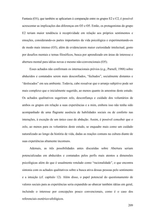 209
Fantasia (O1), que também se aplicariam à comparação entre os grupos E2 e C2, é possível
acrescentar as implicações das diferenças em O3 e O5. Então, os protagonistas do grupo
E2 teriam maior tendência à receptividade em relação aos próprios sentimentos e
emoções, considerando-os partes importantes da vida psicológica e experimentando-os
de modo mais intenso (O3), além de evidenciarem maior curiosidade intelectual, gosto
por desafios mentais e temas filosóficos, busca por aprendizado em áreas de interesse e
abertura mental para idéias novas e mesmo não-convencionais (O5).
Esses achados não confirmam os internacionais prévios (e.g., Parnell, 1988) sobre
abduzidos e contatados serem mais desconfiados, “fechados”, socialmente distantes e
“deslocados” em seu ambiente. Todavia, cabe ressalvar que o arranjo subjetivo pode ser
mais complexo que o inicialmente sugerido, ao menos quanto às amostras deste estudo.
Os achados qualitativos sugeriram zelo, desconfiança e cuidado dos voluntários de
ambos os grupos em relação a suas experiências e a mim, embora isso não tenha sido
acompanhado de uma flagrante ausência de habilidades sociais ou de conforto nas
interações, à exceção de um único caso de abdução. Assim, é possível conceber que o
zelo, ao menos para os voluntários deste estudo, se enquadre mais como um cuidado
naturalizado ao longo da história de vida, dadas as reações comuns na cultura diante de
suas experiências altamente incomuns.
Ademais, as três possibilidades antes discutidas sobre Abertura seriam
potencializadas em abduzidos e contatados pelos perfis mais atentos a dimensões
psicológicas além do que é usualmente rotulado como “racionalidade”, o que encontra
sintonia com os achados qualitativos sobre a busca ativa dessas pessoas pelo sentimento
e a intuição (cf. capítulo 12). Além disso, o papel potencial do questionamento de
valores sociais para as experiências seria expandido ao abarcar também idéias em geral,
incluindo o interesse por concepções pouco convencionais, como é o caso dos
referenciais esotérico-ufológicos.
 