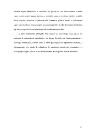 21
narrador original identificado, à semelhança do que ocorre com lendas urbanas e boatos
vagos. Assim, exceto quando expresso o contrário, todas as próximas menções a relatos
dizem respeito a narrativas de primeira mão. Embora os gêneros “causo” e lenda urbana
sejam aqui discutidos, esses emergem apenas para permitir abordar dimensões sociológicas
que nutrem experiências e relatos diretos, não sendo, portanto, o foco.
As áreas fundamentais abrangidas pela pesquisa são a psicologia social, devido aos
processos de atribuição de causalidade e às demais discussões de cunho psicossocial, a
psicologia anomalística, definida como o estudo psicológico das experiências anômalas, a
psicopatologia, pelo estudo de indicadores de transtornos mentais dos voluntários, e a
avaliação psicológica, devido ao uso de instrumentos psicológicos e análises estatísticas.
 
