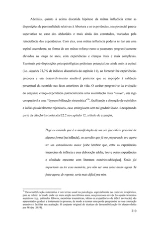 210
Ademais, quanto à acima discutida hipótese da mútua influência entre as
disposições de personalidade relativas à Abertura e as experiências, seu potencial parece
superlativo no caso dos abduzidos e mais ainda dos contatados, marcados pela
reincidência das experiências. Com eles, essa mútua influência poderia se dar em uma
espiral ascendente, na forma de um mútuo reforço rumo a patamares progressivamente
elevados ao longo de anos, com experiências e crenças mais e mais complexas.
Eventuais pré-disposições psicopatológicas poderiam potencializar ainda mais a espiral
(i.e., aqueles 72,7% de indícios discutíveis do capítulo 11), ao fornecer-lhe experiências
precoces e um desenvolvimento saudável posterior que se superpõe à saliência
perceptual do ocorrido nas fases anteriores de vida. O caráter progressivo da evolução
do conjunto crença-experiência potencializaria uma assimilação mais “suave”, em algo
comparável a uma “dessensibilização sistemática”76
, facilitando a absorção de episódios
e idéias possivelmente rejeitáveis, caso emergissem sem tal gradatividade. Recuperando
parte da citação da contatada E2.2 no capítulo 12, a título de exemplo,
Hoje eu entendo que é a manifestação de um ser que estava presente de
alguma forma [na infância], eu acredito que já me preparando pra agora
ter um entendimento maior [cabe lembrar que, entre as experiências
imprecisas da infância e essa elaboração adulta, houve outras experiências
e afinidade crescente com literatura esotérico-ufológica]. Então foi
importante eu ter essa memória, pra não ser uma coisa assim agora. Se
fosse agora, de repente, seria mais difícil pra mim.
76
Dessensibilização sistemática é um termo usual na psicologia, especialmente no contexto terapêutico,
para se referir, de modo cada vez mais amplo nos últimos anos, aos processos através dos quais elementos
aversivos (e.g., estímulos fóbicos, memórias traumáticas, idéias ou experiências de difícil aceitação) são
apresentados gradual e lentamente às pessoas, de modo a ocorrer uma perda progressiva de sua conotação
aversiva e facilitar sua aceitação. O conjunto original de técnicas de dessensibilização foi desenvolvida
por Wolpe (1958).
 