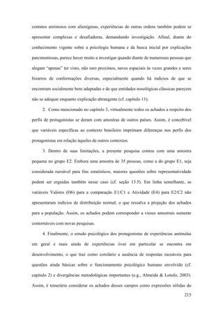 215
contatos amistosos com alienígenas, experiências de outras ordens também podem se
apresentar complexas e desafiadoras, demandando investigação. Afinal, diante do
conhecimento vigente sobre a psicologia humana e da busca inicial por explicações
parcimoniosas, parece haver muito a investigar quando diante de numerosas pessoas que
alegam “apenas” ter visto, não raro proximos, naves espaciais às vezes grandes e seres
bizarros de conformações diversas, especialmente quando há indícios de que se
encontram socialmente bem adaptadas e de que entidades nosológicas clássicas parecem
não se adequar enquanto explicação abrangente (cf. capítulo 11).
2. Como mencionado no capítulo 3, virtualmente todos os achados a respeito dos
perfis de protagonistas se deram com amostras de outros países. Assim, é concebível
que variáveis específicas ao contexto brasileiro imprimam diferenças nos perfis dos
protagonistas em relação àqueles de outros contextos.
3. Dentro de suas limitações, a presente pesquisa contou com uma amostra
pequena no grupo E2. Embora uma amostra de 35 pessoas, como a do grupo E1, seja
considerada razoável para fins estatísticos, maiores questões sobre representatividade
podem ser erguidas também nesse caso (cf. seção 13.5). Em linha semelhante, as
variáveis Valores (O6) para a comparação E1/C1 e Atividade (E4) para E2/C2 não
apresentaram indícios de distribuição normal, o que ressalva a projeção dos achados
para a população. Assim, os achados podem corresponder a vieses amostrais somente
contornáveis com novas pesquisas.
4. Finalmente, o estudo psicológico dos protagonistas de experiências anômalas
em geral e mais ainda de experiências óvni em particular se encontra em
desenvolvimento, o que traz como corolário a ausência de respostas razoáveis para
questões ainda básicas sobre o funcionamento psicológico humano envolvido (cf.
capítulo 2) e divergências metodológicas importantes (e.g., Almeida & Lotufo, 2003).
Assim, é temerário considerar os achados desses campos como expressões sólidas do
 