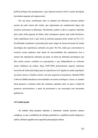 216
perfil psicológico dos protagonistas, o que imprime ressalvas sobre o caráter divergente
de achados enquanto um enigma maior.
Por seu turno, semelhanças entre os achados nos diferentes contextos podem
ocorrer por pelo menos três razões, que representam um complemento lógico das
ressalvas acima para as diferenças. Inicialmente, podem se dever a enganos induzidos
pelo corpo ainda pequeno de dados, tanto estrangeiros quanto mais ainda brasileiros,
sobre experiências óvni, o que inclui as amostras pequenas deste estudo em E2 e C2.
Possibilidade semelhante é permitida pelo atual estágio de desenvolvimento do estudo
psicológico das experiências anômalas em geral. Por fim, ainda que concomitante às
ressalvas acima, podemos estar diante de universalidades das experiências óvni e
mesmo das experiências anômalas em geral, na forma de substratos psicológicos que
lhes seriam causais, correlatos ou consequentes, e que independeriam ou sofreriam
menor influência da cultura. Jung (1958/1988) pioneiramente sugerira substratos
universais de ordem psicológica para as experiências óvni, ligadas ao caráter arquetípico
de esferas, discos e cilindros celestes e de seres angelicais e animalescos. Bullard (1989)
e Dewan (2006b) abordaram universalidades em termos mitológicos. Assim, os achados
desta pesquisa e similares, além das vindouras, apontam outra via para o estudo de
pretensos universalismos, a partir da psicometria e em associação com discussões
qualitativas.
13.3. Saúde mental
Os achados desta pesquisa referentes a transtornos mentais possuem nuances
complexas, ao que a confluência de enfoques quantitativos e qualitativos pode enriquecer a
análise e delinear sugestões mais específicas para pesquisas futuras.
 