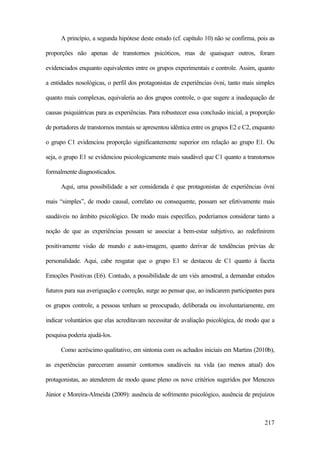 217
A princípio, a segunda hipótese deste estudo (cf. capítulo 10) não se confirma, pois as
proporções não apenas de transtornos psicóticos, mas de quaisquer outros, foram
evidenciados enquanto equivalentes entre os grupos experimentais e controle. Assim, quanto
a entidades nosológicas, o perfil dos protagonistas de experiências óvni, tanto mais simples
quanto mais complexas, equivaleria ao dos grupos controle, o que sugere a inadequação de
causas psiquiátricas para as experiências. Para robustecer essa conclusão inicial, a proporção
de portadores de transtornos mentais se apresentou idêntica entre os grupos E2 e C2, enquanto
o grupo C1 evidenciou proporção significantemente superior em relação ao grupo E1. Ou
seja, o grupo E1 se evidenciou psicologicamente mais saudável que C1 quanto a transtornos
formalmente diagnosticados.
Aqui, uma possibilidade a ser considerada é que protagonistas de experiências óvni
mais “simples”, de modo causal, correlato ou consequente, possam ser efetivamente mais
saudáveis no âmbito psicológico. De modo mais específico, poderíamos considerar tanto a
noção de que as experiências possam se associar a bem-estar subjetivo, ao redefinirem
positivamente visão de mundo e auto-imagem, quanto derivar de tendências prévias de
personalidade. Aqui, cabe resgatar que o grupo E1 se destacou de C1 quanto à faceta
Emoções Positivas (E6). Contudo, a possibilidade de um viés amostral, a demandar estudos
futuros para sua averiguação e correção, surge ao pensar que, ao indicarem participantes para
os grupos controle, a pessoas tenham se preocupado, deliberada ou involuntariamente, em
indicar voluntários que elas acreditavam necessitar de avaliação psicológica, de modo que a
pesquisa poderia ajudá-los.
Como acréscimo qualitativo, em sintonia com os achados iniciais em Martins (2010b),
as experiências pareceram assumir contornos saudáveis na vida (ao menos atual) dos
protagonistas, ao atenderem de modo quase pleno os nove critérios sugeridos por Menezes
Júnior e Moreira-Almeida (2009): ausência de sofrimento psicológico, ausência de prejuízos
 